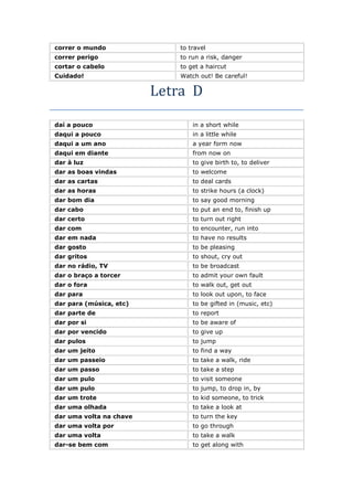 correr o mundo to travel
correr perigo to run a risk, danger
cortar o cabelo to get a haircut
Cuidado! Watch out! Be careful!
Letra D
daí a pouco in a short while
daqui a pouco in a little while
daqui a um ano a year form now
daqui em diante from now on
dar à luz to give birth to, to deliver
dar as boas vindas to welcome
dar as cartas to deal cards
dar as horas to strike hours (a clock)
dar bom dia to say good morning
dar cabo to put an end to, finish up
dar certo to turn out right
dar com to encounter, run into
dar em nada to have no results
dar gosto to be pleasing
dar gritos to shout, cry out
dar no rádio, TV to be broadcast
dar o braço a torcer to admit your own fault
dar o fora to walk out, get out
dar para to look out upon, to face
dar para (música, etc) to be gifted in (music, etc)
dar parte de to report
dar por si to be aware of
dar por vencido to give up
dar pulos to jump
dar um jeito to find a way
dar um passeio to take a walk, ride
dar um passo to take a step
dar um pulo to visit someone
dar um pulo to jump, to drop in, by
dar um trote to kid someone, to trick
dar uma olhada to take a look at
dar uma volta na chave to turn the key
dar uma volta por to go through
dar uma volta to take a walk
dar-se bem com to get along with
 