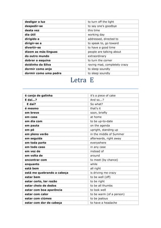desligar a luz to turn off the light
despedir-se to say one’s goodbye
desta vez this time
dia útil working day
dirigido a addressed, directed to
dirigir-se a to speak to, go toward
divertir-se to have a good time
dizem as más línguas people are talking about
do outro mundo extraordinary
dobrar a esquina to turn the corner
doidinho da Silva raving mad, completely crazy
dormir como anjo to sleep soundly
dormir como uma pedra to sleep soundly
Letra E
é canja de galinha it’s a piece of cake
E daí...? And so...?
E daí? So what?
é mesmo that’s it
em breve soon, briefly
em casa at home
em dia com to be up-to-date
em pauta on the agenda
em pé upright, standing up
em pleno verão in the middle of Summer
em seguida afterwards, right away
em toda parte everywhere
em todo caso in any case
em vez de instead of
em volta de around
encontrar com to meet (by chance)
enquanto while
está bem all right
está me quebrando a cabeça is driving me crazy
estar bem to be well (off)
estar certo, ter razão to be right
estar cheio de dedos to be all thumbs
estar com boa aparência to look well
estar com calor to be warm (of a person)
estar com ciúmes to be jealous
estar com dor de cabeça to have a headache
 