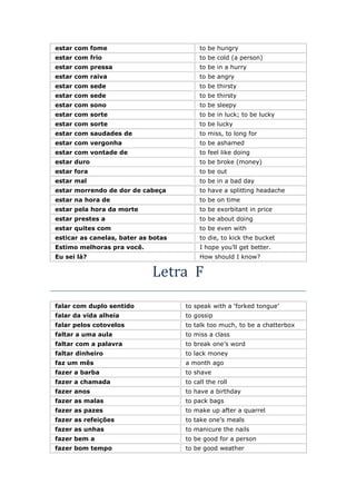 estar com fome to be hungry
estar com frio to be cold (a person)
estar com pressa to be in a hurry
estar com raiva to be angry
estar com sede to be thirsty
estar com sede to be thirsty
estar com sono to be sleepy
estar com sorte to be in luck; to be lucky
estar com sorte to be lucky
estar com saudades de to miss, to long for
estar com vergonha to be ashamed
estar com vontade de to feel like doing
estar duro to be broke (money)
estar fora to be out
estar mal to be in a bad day
estar morrendo de dor de cabeça to have a splitting headache
estar na hora de to be on time
estar pela hora da morte to be exorbitant in price
estar prestes a to be about doing
estar quites com to be even with
esticar as canelas, bater as botas to die, to kick the bucket
Estimo melhoras pra você. I hope you’ll get better.
Eu sei lá? How should I know?
Letra F
falar com duplo sentido to speak with a ‘forked tongue’
falar da vida alheia to gossip
falar pelos cotovelos to talk too much, to be a chatterbox
faltar a uma aula to miss a class
faltar com a palavra to break one’s word
faltar dinheiro to lack money
faz um mês a month ago
fazer a barba to shave
fazer a chamada to call the roll
fazer anos to have a birthday
fazer as malas to pack bags
fazer as pazes to make up after a quarrel
fazer as refeições to take one’s meals
fazer as unhas to manicure the nails
fazer bem a to be good for a person
fazer bom tempo to be good weather
 