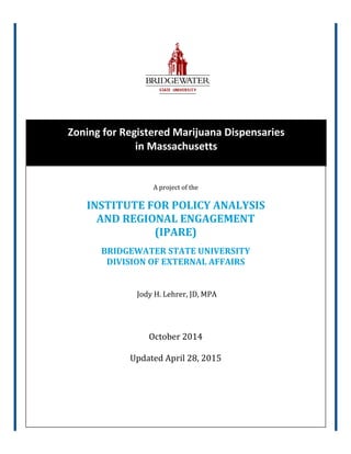 Zoning for Registered Marijuana Dispensaries
in Massachusetts
A project of the
INSTITUTE FOR POLICY ANALYSIS
AND REGIONAL ENGAGEMENT
(IPARE)
BRIDGEWATER STATE UNIVERSITY
DIVISION OF EXTERNAL AFFAIRS
Jody H. Lehrer, JD, MPA
October 2014
Updated April 28, 2015
 