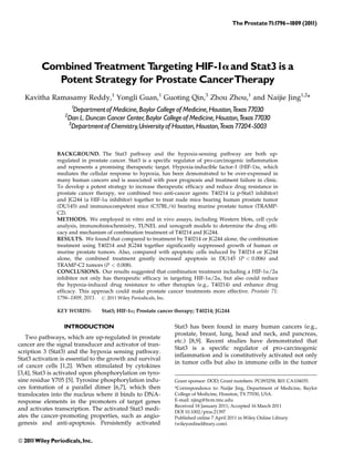 The Prostate 71:1796^1809 (2011)
Combined Treatment Targeting HIF-1aand Stat3 is a
Potent Strategy for Prostate CancerTherapy
Kavitha Ramasamy Reddy,1
Yongli Guan,1
Guoting Qin,3
Zhou Zhou,1
and Naijie Jing1,2
*
1
Departmentof Medicine,Baylor College of Medicine,Houston,Texas 77030
2
Dan L.Duncan Cancer Center,Baylor College of Medicine,Houston,Texas 77030
3
Departmentof Chemistry,Universityof Houston,Houston,Texas 77204-5003
BACKGROUND. The Stat3 pathway and the hypoxia-sensing pathway are both up-
regulated in prostate cancer. Stat3 is a specific regulator of pro-carcinogenic inflammation
and represents a promising therapeutic target. Hypoxia-inducible factor-1 (HIF-1)a, which
mediates the cellular response to hypoxia, has been demonstrated to be over-expressed in
many human cancers and is associated with poor prognosis and treatment failure in clinic.
To develop a potent strategy to increase therapeutic efficacy and reduce drug resistance in
prostate cancer therapy, we combined two anti-cancer agents: T40214 (a p-Stat3 inhibitor)
and JG244 (a HIF-1a inhibitor) together to treat nude mice bearing human prostate tumor
(DU145) and immunocompetent mice (C57BL/6) bearing murine prostate tumor (TRAMP-
C2).
METHODS. We employed in vitro and in vivo assays, including Western blots, cell cycle
analysis, immunohistochemistry, TUNEL and xenograft models to determine the drug effi-
cacy and mechanism of combination treatment of T40214 and JG244.
RESULTS. We found that compared to treatment by T40214 or JG244 alone, the combination
treatment using T40214 and JG244 together significantly suppressed growth of human or
murine prostate tumors. Also, compared with apoptotic cells induced by T40214 or JG244
alone, the combined treatment greatly increased apoptosis in DU145 (P < 0.006) and
TRAMP-C2 tumors (P < 0.008).
CONCLUSIONS. Our results suggested that combination treatment including a HIF-1a/2a
inhibitor not only has therapeutic efficacy in targeting HIF-1a/2a, but also could reduce
the hypoxia-induced drug resistance to other therapies (e.g., T40214) and enhance drug
efficacy. This approach could make prostate cancer treatments more effective. Prostate 71:
1796–1809, 2011. # 2011 Wiley Periodicals, Inc.
KEY WORDS: Stat3; HIF-1a; Prostate cancer therapy; T40214; JG244
INTRODUCTION
Two pathways, which are up-regulated in prostate
cancer are the signal transducer and activator of tran-
scription 3 (Stat3) and the hypoxia sensing pathway.
Stat3 activation is essential to the growth and survival
of cancer cells [1,2]. When stimulated by cytokines
[3,4], Stat3 is activated upon phosphorylation on tyro-
sine residue Y705 [5]. Tyrosine phosphorylation indu-
ces formation of a parallel dimer [6,7], which then
translocates into the nucleus where it binds to DNA-
response elements in the promoters of target genes
and activates transcription. The activated Stat3 medi-
ates the cancer-promoting properties, such as angio-
genesis and anti-apoptosis. Persistently activated
Stat3 has been found in many human cancers (e.g.,
prostate, breast, lung, head and neck, and pancreas,
etc.) [8,9]. Recent studies have demonstrated that
Stat3 is a specific regulator of pro-carcinogenic
inflammation and is constitutively activated not only
in tumor cells but also in immune cells in the tumor
Grant sponsor: DOD; Grant numbers: PC093258, R01 CA104035.
*Correspondence to: Naijie Jing, Department of Medicine, Baylor
College of Medicine, Houston, TX 77030, USA.
E-mail: njing@bcm.tmc.edu
Received 18 January 2011; Accepted 16 March 2011
DOI 10.1002/pros.21397
Published online 7 April 2011 in Wiley Online Library
(wileyonlinelibrary.com).
ß 2011Wiley Periodicals,Inc.
 