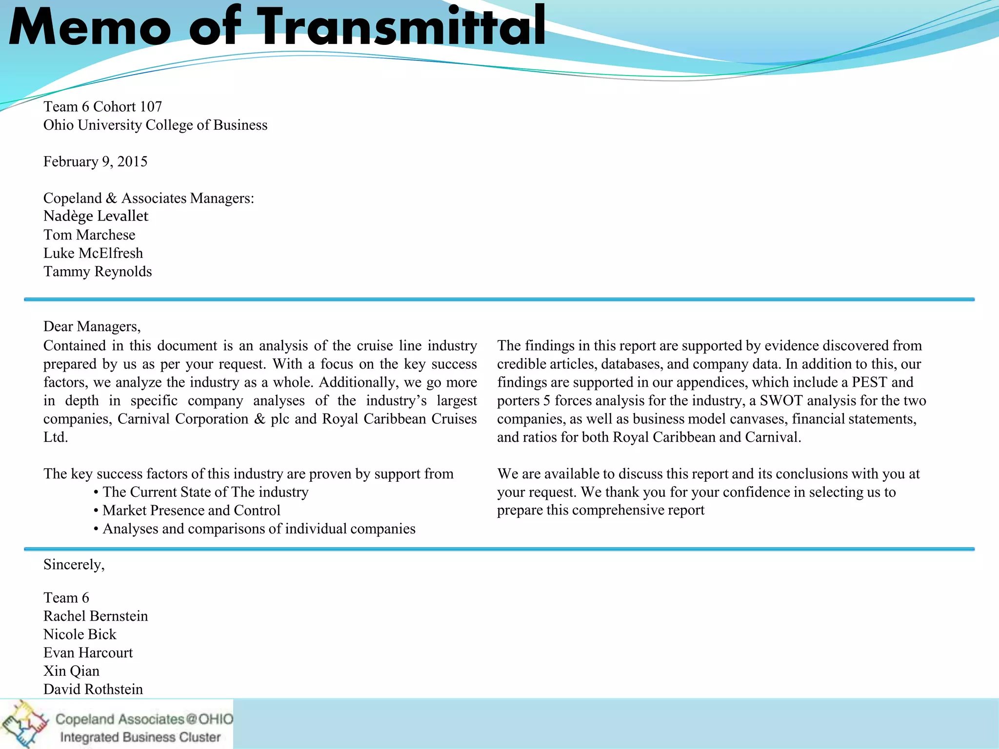 Contained in this document is an analysis of the cruise line industry
prepared by us as per your request. With a focus on the key success
factors, we analyze the industry as a whole. Additionally, we go more
in depth in specific company analyses of the industry’s largest
companies, Carnival Corporation & plc and Royal Caribbean Cruises
Ltd.
The key success factors of this industry are proven by support from
• The Current State of The industry
• Market Presence and Control
• Analyses and comparisons of individual companies
The findings in this report are supported by evidence discovered from
credible articles, databases, and company data. In addition to this, our
findings are supported in our appendices, which include a PEST and
porters 5 forces analysis for the industry, a SWOT analysis for the two
companies, as well as business model canvases, financial statements,
and ratios for both Royal Caribbean and Carnival.
We are available to discuss this report and its conclusions with you at
your request. We thank you for your confidence in selecting us to
prepare this comprehensive report
Team 6 Cohort 107
Ohio University College of Business
February 9, 2015
Copeland & Associates Managers:
Nadège Levallet
Tom Marchese
Luke McElfresh
Tammy Reynolds
Dear Managers,
Sincerely,
Team 6
Rachel Bernstein
Nicole Bick
Evan Harcourt
Xin Qian
David Rothstein
Memo of Transmittal
 