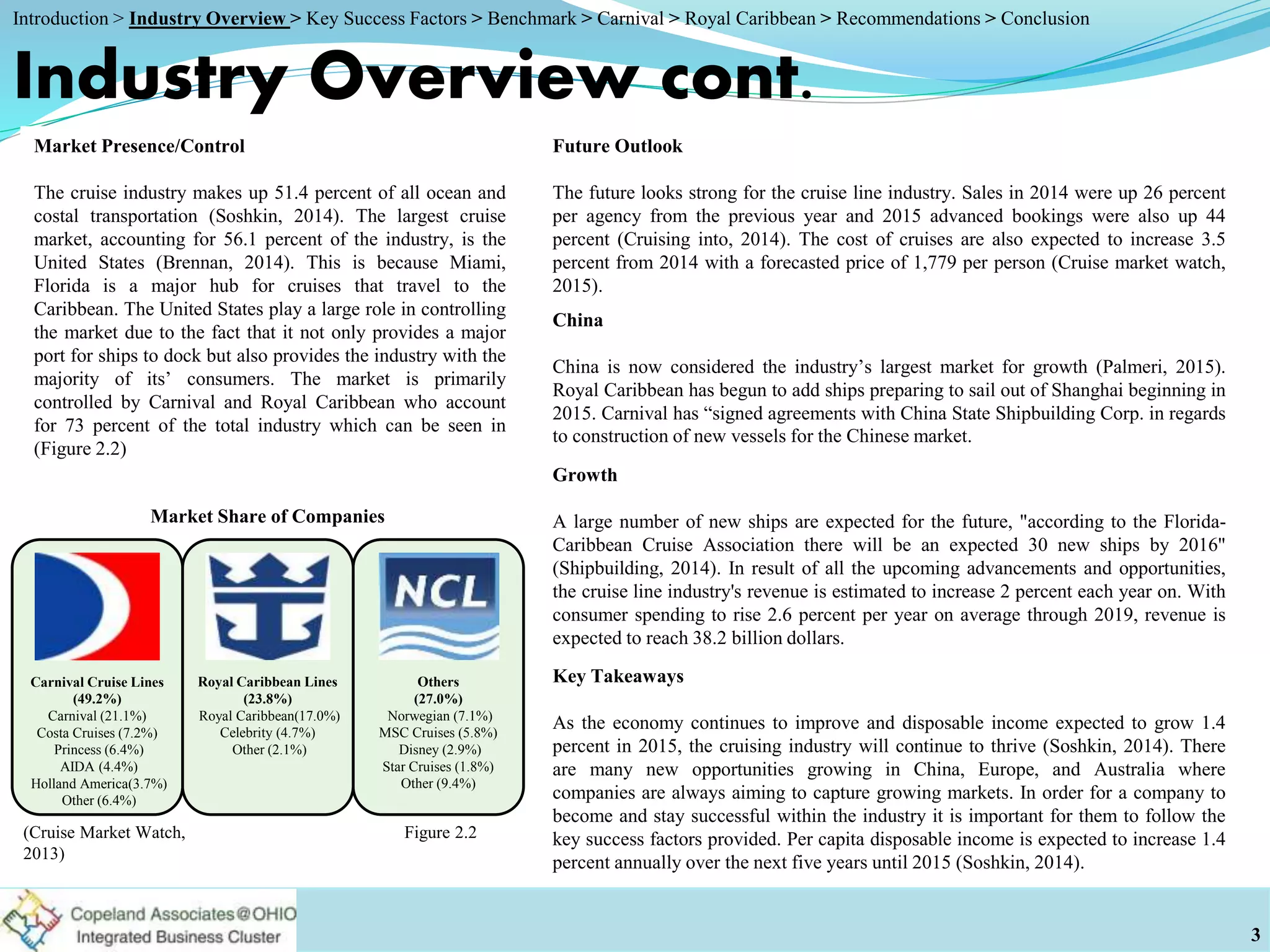 Market Presence/Control
The cruise industry makes up 51.4 percent of all ocean and
costal transportation (Soshkin, 2014). The largest cruise
market, accounting for 56.1 percent of the industry, is the
United States (Brennan, 2014). This is because Miami,
Florida is a major hub for cruises that travel to the
Caribbean. The United States play a large role in controlling
the market due to the fact that it not only provides a major
port for ships to dock but also provides the industry with the
majority of its’ consumers. The market is primarily
controlled by Carnival and Royal Caribbean who account
for 73 percent of the total industry which can be seen in
(Figure 2.2)
Industry Overview cont.
Future Outlook
The future looks strong for the cruise line industry. Sales in 2014 were up 26 percent
per agency from the previous year and 2015 advanced bookings were also up 44
percent (Cruising into, 2014). The cost of cruises are also expected to increase 3.5
percent from 2014 with a forecasted price of 1,779 per person (Cruise market watch,
2015).
Growth
A large number of new ships are expected for the future, "according to the Florida-
Caribbean Cruise Association there will be an expected 30 new ships by 2016"
(Shipbuilding, 2014). In result of all the upcoming advancements and opportunities,
the cruise line industry's revenue is estimated to increase 2 percent each year on. With
consumer spending to rise 2.6 percent per year on average through 2019, revenue is
expected to reach 38.2 billion dollars.
Key Takeaways
As the economy continues to improve and disposable income expected to grow 1.4
percent in 2015, the cruising industry will continue to thrive (Soshkin, 2014). There
are many new opportunities growing in China, Europe, and Australia where
companies are always aiming to capture growing markets. In order for a company to
become and stay successful within the industry it is important for them to follow the
key success factors provided. Per capita disposable income is expected to increase 1.4
percent annually over the next five years until 2015 (Soshkin, 2014).
3
Figure 2.2(Cruise Market Watch,
2013)
Market Share of Companies
Carnival Cruise Lines
(49.2%)
Carnival (21.1%)
Costa Cruises (7.2%)
Princess (6.4%)
AIDA (4.4%)
Holland America(3.7%)
Other (6.4%)
Royal Caribbean Lines
(23.8%)
Royal Caribbean(17.0%)
Celebrity (4.7%)
Other (2.1%)
Others
(27.0%)
Norwegian (7.1%)
MSC Cruises (5.8%)
Disney (2.9%)
Star Cruises (1.8%)
Other (9.4%)
China
China is now considered the industry’s largest market for growth (Palmeri, 2015).
Royal Caribbean has begun to add ships preparing to sail out of Shanghai beginning in
2015. Carnival has “signed agreements with China State Shipbuilding Corp. in regards
to construction of new vessels for the Chinese market.
Introduction > Industry Overview > Key Success Factors > Benchmark > Carnival > Royal Caribbean > Recommendations > Conclusion
 
