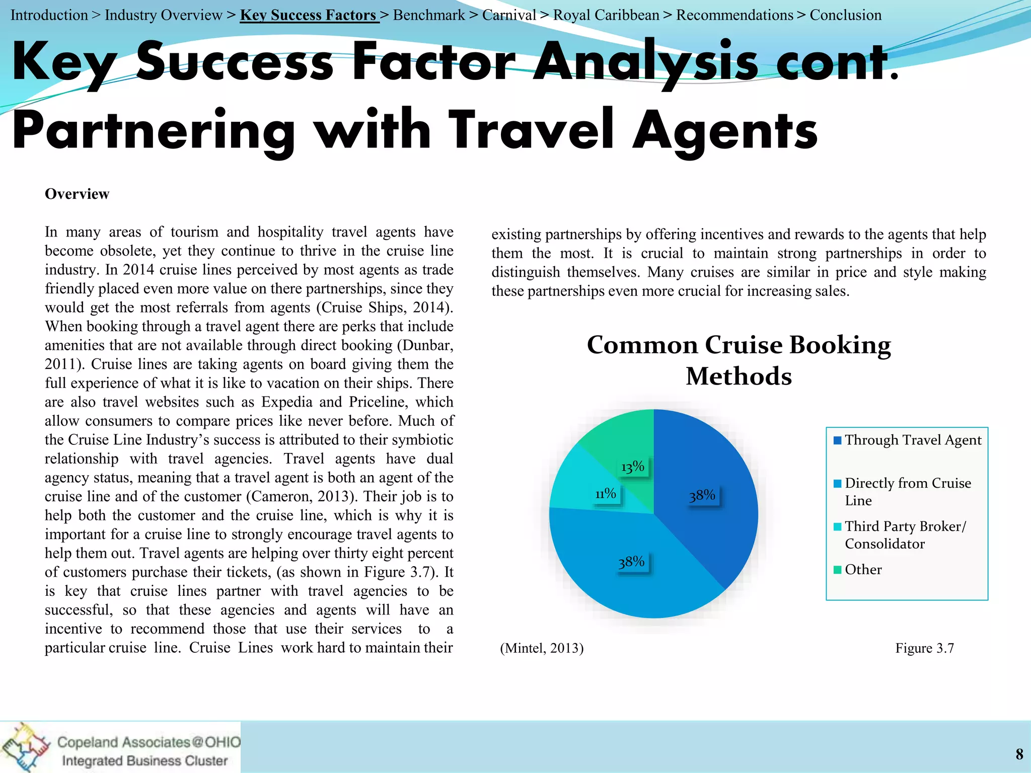 Key Success Factor Analysis cont.
Partnering with Travel Agents
Overview
In many areas of tourism and hospitality travel agents have
become obsolete, yet they continue to thrive in the cruise line
industry. In 2014 cruise lines perceived by most agents as trade
friendly placed even more value on there partnerships, since they
would get the most referrals from agents (Cruise Ships, 2014).
When booking through a travel agent there are perks that include
amenities that are not available through direct booking (Dunbar,
2011). Cruise lines are taking agents on board giving them the
full experience of what it is like to vacation on their ships. There
are also travel websites such as Expedia and Priceline, which
allow consumers to compare prices like never before. Much of
the Cruise Line Industry’s success is attributed to their symbiotic
relationship with travel agencies. Travel agents have dual
agency status, meaning that a travel agent is both an agent of the
cruise line and of the customer (Cameron, 2013). Their job is to
help both the customer and the cruise line, which is why it is
important for a cruise line to strongly encourage travel agents to
help them out. Travel agents are helping over thirty eight percent
of customers purchase their tickets, (as shown in Figure 3.7). It
is key that cruise lines partner with travel agencies to be
successful, so that these agencies and agents will have an
incentive to recommend those that use their services to a
particular cruise line. Cruise Lines work hard to maintain their
8
Figure 3.7(Mintel, 2013)
38%
38%
11%
13%
Common Cruise Booking
Methods
Through Travel Agent
Directly from Cruise
Line
Third Party Broker/
Consolidator
Other
existing partnerships by offering incentives and rewards to the agents that help
them the most. It is crucial to maintain strong partnerships in order to
distinguish themselves. Many cruises are similar in price and style making
these partnerships even more crucial for increasing sales.
Introduction > Industry Overview > Key Success Factors > Benchmark > Carnival > Royal Caribbean > Recommendations > Conclusion
 