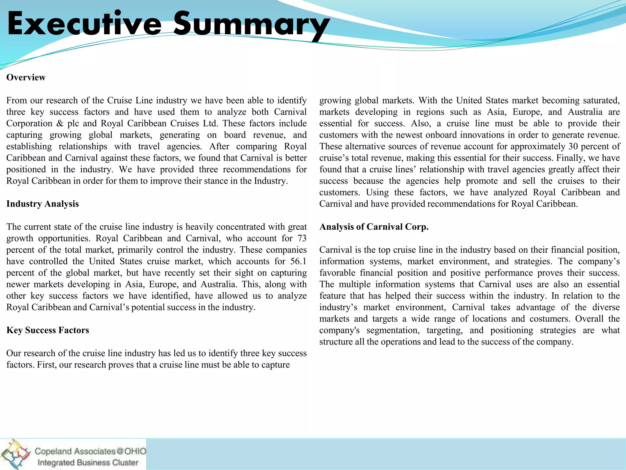 Overview
From our research of the Cruise Line industry we have been able to identify
three key success factors and have used them to analyze both Carnival
Corporation & plc and Royal Caribbean Cruises Ltd. These factors include
capturing growing global markets, generating on board revenue, and
establishing relationships with travel agencies. After comparing Royal
Caribbean and Carnival against these factors, we found that Carnival is better
positioned in the industry. We have provided three recommendations for
Royal Caribbean in order for them to improve their stance in the Industry.
Industry Analysis
The current state of the cruise line industry is heavily concentrated with great
growth opportunities. Royal Caribbean and Carnival, who account for 73
percent of the total market, primarily control the industry. These companies
have controlled the United States cruise market, which accounts for 56.1
percent of the global market, but have recently set their sight on capturing
newer markets developing in Asia, Europe, and Australia. This, along with
other key success factors we have identified, have allowed us to analyze
Royal Caribbean and Carnival’s potential success in the industry.
Key Success Factors
Our research of the cruise line industry has led us to identify three key success
factors. First, our research proves that a cruise line must be able to capture
growing global markets. With the United States market becoming saturated,
markets developing in regions such as Asia, Europe, and Australia are
essential for success. Also, a cruise line must be able to provide their
customers with the newest onboard innovations in order to generate revenue.
These alternative sources of revenue account for approximately 30 percent of
cruise’s total revenue, making this essential for their success. Finally, we have
found that a cruise lines’ relationship with travel agencies greatly affect their
success because the agencies help promote and sell the cruises to their
customers. Using these factors, we have analyzed Royal Caribbean and
Carnival and have provided recommendations for Royal Caribbean.
Analysis of Carnival Corp.
Carnival is the top cruise line in the industry based on their financial position,
information systems, market environment, and strategies. The company’s
favorable financial position and positive performance proves their success.
The multiple information systems that Carnival uses are also an essential
feature that has helped their success within the industry. In relation to the
industry’s market environment, Carnival takes advantage of the diverse
markets and targets a wide range of locations and costumers. Overall the
company's segmentation, targeting, and positioning strategies are what
structure all the operations and lead to the success of the company.
Executive Summary
 