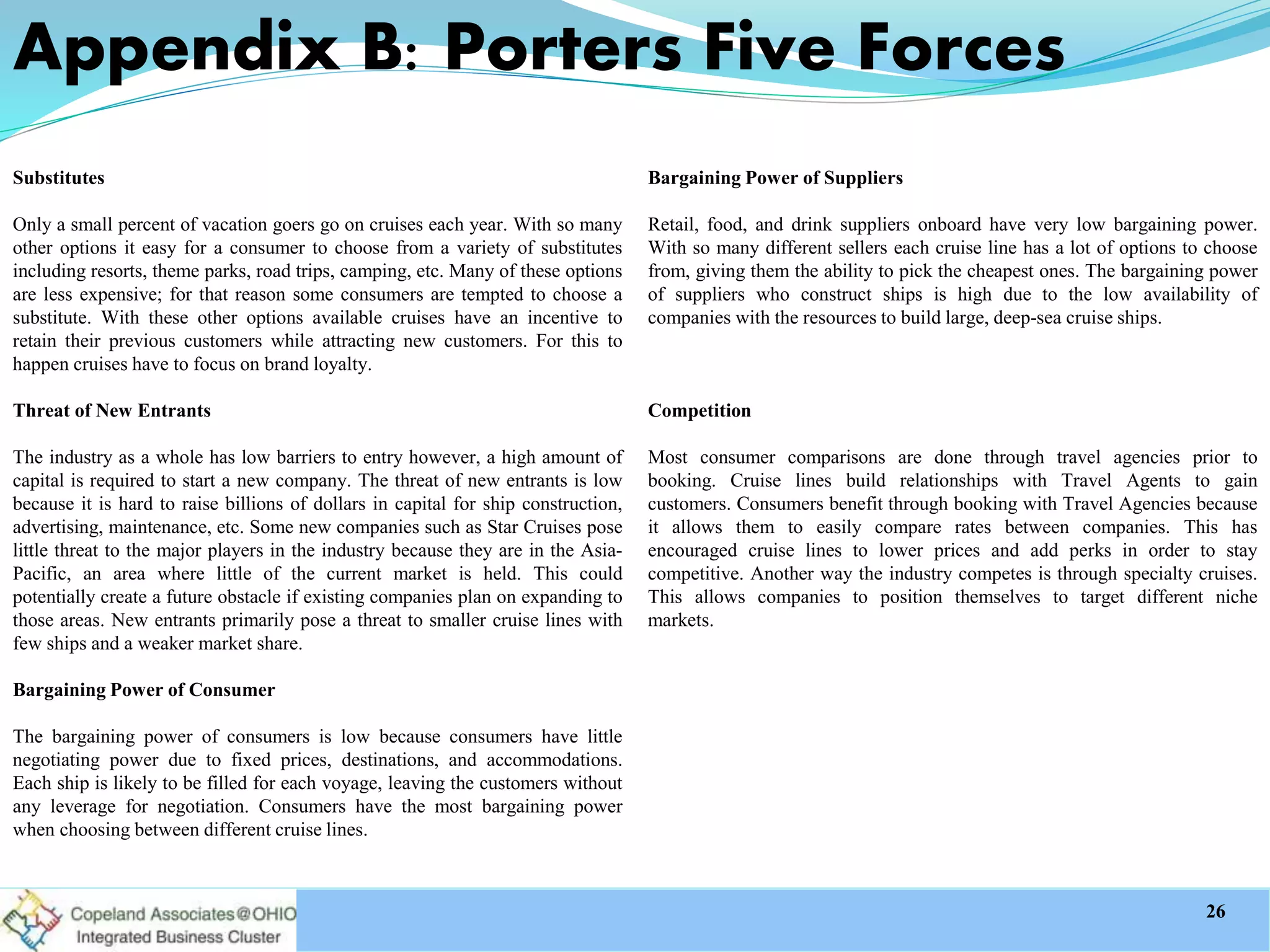 Appendix B: Porters Five Forces
Substitutes
Only a small percent of vacation goers go on cruises each year. With so many
other options it easy for a consumer to choose from a variety of substitutes
including resorts, theme parks, road trips, camping, etc. Many of these options
are less expensive; for that reason some consumers are tempted to choose a
substitute. With these other options available cruises have an incentive to
retain their previous customers while attracting new customers. For this to
happen cruises have to focus on brand loyalty.
Threat of New Entrants
The industry as a whole has low barriers to entry however, a high amount of
capital is required to start a new company. The threat of new entrants is low
because it is hard to raise billions of dollars in capital for ship construction,
advertising, maintenance, etc. Some new companies such as Star Cruises pose
little threat to the major players in the industry because they are in the Asia-
Pacific, an area where little of the current market is held. This could
potentially create a future obstacle if existing companies plan on expanding to
those areas. New entrants primarily pose a threat to smaller cruise lines with
few ships and a weaker market share.
Bargaining Power of Consumer
The bargaining power of consumers is low because consumers have little
negotiating power due to fixed prices, destinations, and accommodations.
Each ship is likely to be filled for each voyage, leaving the customers without
any leverage for negotiation. Consumers have the most bargaining power
when choosing between different cruise lines.
Bargaining Power of Suppliers
Retail, food, and drink suppliers onboard have very low bargaining power.
With so many different sellers each cruise line has a lot of options to choose
from, giving them the ability to pick the cheapest ones. The bargaining power
of suppliers who construct ships is high due to the low availability of
companies with the resources to build large, deep-sea cruise ships.
Competition
Most consumer comparisons are done through travel agencies prior to
booking. Cruise lines build relationships with Travel Agents to gain
customers. Consumers benefit through booking with Travel Agencies because
it allows them to easily compare rates between companies. This has
encouraged cruise lines to lower prices and add perks in order to stay
competitive. Another way the industry competes is through specialty cruises.
This allows companies to position themselves to target different niche
markets.
26
 