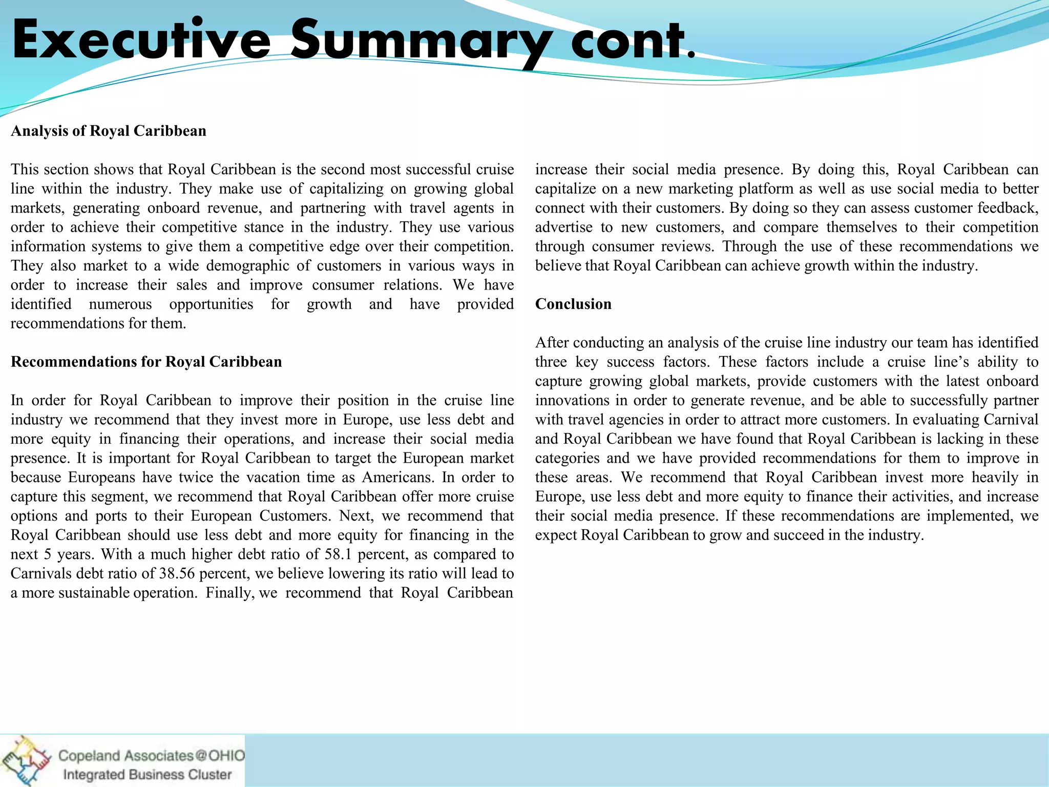 Executive Summary cont.
Analysis of Royal Caribbean
This section shows that Royal Caribbean is the second most successful cruise
line within the industry. They make use of capitalizing on growing global
markets, generating onboard revenue, and partnering with travel agents in
order to achieve their competitive stance in the industry. They use various
information systems to give them a competitive edge over their competition.
They also market to a wide demographic of customers in various ways in
order to increase their sales and improve consumer relations. We have
identified numerous opportunities for growth and have provided
recommendations for them.
Recommendations for Royal Caribbean
In order for Royal Caribbean to improve their position in the cruise line
industry we recommend that they invest more in Europe, use less debt and
more equity in financing their operations, and increase their social media
presence. It is important for Royal Caribbean to target the European market
because Europeans have twice the vacation time as Americans. In order to
capture this segment, we recommend that Royal Caribbean offer more cruise
options and ports to their European Customers. Next, we recommend that
Royal Caribbean should use less debt and more equity for financing in the
next 5 years. With a much higher debt ratio of 58.1 percent, as compared to
Carnivals debt ratio of 38.56 percent, we believe lowering its ratio will lead to
a more sustainable operation. Finally, we recommend that Royal Caribbean
increase their social media presence. By doing this, Royal Caribbean can
capitalize on a new marketing platform as well as use social media to better
connect with their customers. By doing so they can assess customer feedback,
advertise to new customers, and compare themselves to their competition
through consumer reviews. Through the use of these recommendations we
believe that Royal Caribbean can achieve growth within the industry.
Conclusion
After conducting an analysis of the cruise line industry our team has identified
three key success factors. These factors include a cruise line’s ability to
capture growing global markets, provide customers with the latest onboard
innovations in order to generate revenue, and be able to successfully partner
with travel agencies in order to attract more customers. In evaluating Carnival
and Royal Caribbean we have found that Royal Caribbean is lacking in these
categories and we have provided recommendations for them to improve in
these areas. We recommend that Royal Caribbean invest more heavily in
Europe, use less debt and more equity to finance their activities, and increase
their social media presence. If these recommendations are implemented, we
expect Royal Caribbean to grow and succeed in the industry.
 
