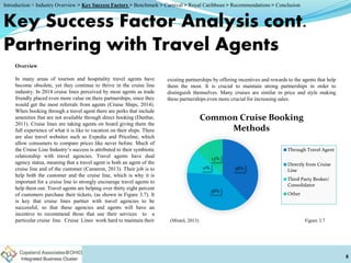 Key Success Factor Analysis cont.
Partnering with Travel Agents
Overview
In many areas of tourism and hospitality travel agents have
become obsolete, yet they continue to thrive in the cruise line
industry. In 2014 cruise lines perceived by most agents as trade
friendly placed even more value on there partnerships, since they
would get the most referrals from agents (Cruise Ships, 2014).
When booking through a travel agent there are perks that include
amenities that are not available through direct booking (Dunbar,
2011). Cruise lines are taking agents on board giving them the
full experience of what it is like to vacation on their ships. There
are also travel websites such as Expedia and Priceline, which
allow consumers to compare prices like never before. Much of
the Cruise Line Industry’s success is attributed to their symbiotic
relationship with travel agencies. Travel agents have dual
agency status, meaning that a travel agent is both an agent of the
cruise line and of the customer (Cameron, 2013). Their job is to
help both the customer and the cruise line, which is why it is
important for a cruise line to strongly encourage travel agents to
help them out. Travel agents are helping over thirty eight percent
of customers purchase their tickets, (as shown in Figure 3.7). It
is key that cruise lines partner with travel agencies to be
successful, so that these agencies and agents will have an
incentive to recommend those that use their services to a
particular cruise line. Cruise Lines work hard to maintain their
8
Figure 3.7(Mintel, 2013)
38%
38%
11%
13%
Common Cruise Booking
Methods
Through Travel Agent
Directly from Cruise
Line
Third Party Broker/
Consolidator
Other
existing partnerships by offering incentives and rewards to the agents that help
them the most. It is crucial to maintain strong partnerships in order to
distinguish themselves. Many cruises are similar in price and style making
these partnerships even more crucial for increasing sales.
Introduction > Industry Overview > Key Success Factors > Benchmark > Carnival > Royal Caribbean > Recommendations > Conclusion
 