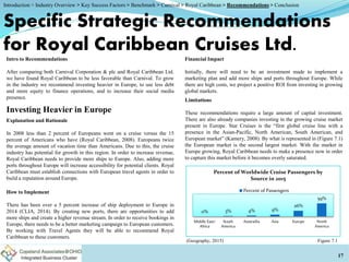 Investing Heavier in Europe
Specific Strategic Recommendations
for Royal Caribbean Cruises Ltd.
Intro to Recommendations
After comparing both Carnival Corporation & plc and Royal Caribbean Ltd.
we have found Royal Caribbean to be less favorable than Carnival. To grow
in the industry we recommend investing heavier in Europe, to use less debt
and more equity to finance operations, and to increase their social media
presence.
Explanation and Rationale
In 2008 less than 2 percent of Europeans went on a cruise versus the 15
percent of Americans who have (Royal Caribbean, 2008). Europeans twice
the average amount of vacation time than Americans. Due to this, the cruise
industry has potential for growth in this region. In order to increase revenue,
Royal Caribbean needs to provide more ships to Europe. Also, adding more
ports throughout Europe will increase accessibility for potential clients. Royal
Caribbean must establish connections with European travel agents in order to
build a reputation around Europe.
How to Implement
There has been over a 5 percent increase of ship deployment to Europe in
2014 (CLIA, 2014). By creating new ports, there are opportunities to add
more ships and create a higher revenue stream. In order to receive bookings in
Europe, there needs to be a better marketing campaign to European customers.
By working with Travel Agents they will be able to recommend Royal
Caribbean to these customers.
Financial Impact
Initially, there will need to be an investment made to implement a
marketing plan and add more ships and ports throughout Europe. While
there are high costs, we project a positive ROI from investing in growing
global markets.
Limitations
These recommendations require a large amount of capital investment.
There are also already companies investing in the growing cruise market
present in Europe. Star Cruises is the “first global cruise line with a
presence in the Asian-Pacific, North American, South American, and
European market” (Kamery, 2008). By what is represented in (Figure 7.1)
the European market is the second largest market. With the market in
Europe growing, Royal Caribbean needs to make a presence now in order
to capture this market before it becomes overly saturated.
(Geography, 2015)
17
Figure 7.1
0% 3% 4% 9%
26%
59%
Middle East/
Africa
South
America
Austrailia Asia Europe North
America
Percent of Worldwide Cruise Passengers by
Source in 2015
Percent of Passengers
Introduction > Industry Overview > Key Success Factors > Benchmark > Carnival > Royal Caribbean > Recommendations > Conclusion
 
