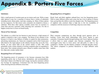 Appendix B: Porters Five Forces
Substitutes
Only a small percent of vacation goers go on cruises each year. With so many
other options it easy for a consumer to choose from a variety of substitutes
including resorts, theme parks, road trips, camping, etc. Many of these options
are less expensive; for that reason some consumers are tempted to choose a
substitute. With these other options available cruises have an incentive to
retain their previous customers while attracting new customers. For this to
happen cruises have to focus on brand loyalty.
Threat of New Entrants
The industry as a whole has low barriers to entry however, a high amount of
capital is required to start a new company. The threat of new entrants is low
because it is hard to raise billions of dollars in capital for ship construction,
advertising, maintenance, etc. Some new companies such as Star Cruises pose
little threat to the major players in the industry because they are in the Asia-
Pacific, an area where little of the current market is held. This could
potentially create a future obstacle if existing companies plan on expanding to
those areas. New entrants primarily pose a threat to smaller cruise lines with
few ships and a weaker market share.
Bargaining Power of Consumer
The bargaining power of consumers is low because consumers have little
negotiating power due to fixed prices, destinations, and accommodations.
Each ship is likely to be filled for each voyage, leaving the customers without
any leverage for negotiation. Consumers have the most bargaining power
when choosing between different cruise lines.
Bargaining Power of Suppliers
Retail, food, and drink suppliers onboard have very low bargaining power.
With so many different sellers each cruise line has a lot of options to choose
from, giving them the ability to pick the cheapest ones. The bargaining power
of suppliers who construct ships is high due to the low availability of
companies with the resources to build large, deep-sea cruise ships.
Competition
Most consumer comparisons are done through travel agencies prior to
booking. Cruise lines build relationships with Travel Agents to gain
customers. Consumers benefit through booking with Travel Agencies because
it allows them to easily compare rates between companies. This has
encouraged cruise lines to lower prices and add perks in order to stay
competitive. Another way the industry competes is through specialty cruises.
This allows companies to position themselves to target different niche
markets.
26
 