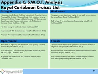 Strengths
•Six unique brands: Royal Caribbean International, Celebrity Cruises,
Azamara Club Cruises, Pullmantur brand which is tailored to serve
the market in Spain, Portugal and Latin America, CDF Croisieres de
france brand and a 50pecent joint venture with TUI cruises in
Germany (Royal Caribbean , 2012)
•42 Ships among the six brands (Royal Caribbean, 2015)
•Approximately 480 destinations and ports (Royal Caribbean, 2015)
•Cruise to 95 countries in all 7 continents (Royal Caribbean, 2012)
Weaknesses
•Struggle to obtain financing or capital for our needs or expectations
that are sufficient (Royal Caribbean, 2012).
•Rely to heavily on travel agencies for generating sales (Royal
Caribbean, 2012)
Opportunities
•Possibility of expanding into the smaller, faster growing European
markets (Royal Caribbean, 2012)
•The capacity for China’s market is projected to increase 66 percent
for 2015 (Royal Caribbean, 2015)
•Expansion into the Brazilian and Australian markets (Royal
Caribbean, 2012)
Threats
•The new market expansions may be unsuccessful if the markets do
not grow as anticipated (Royal Caribbean, 2012)
•Unforeseen events such as terrorism and natural disasters could halt
cruise sales (Royal Caribbean, 2015)
•Past economic downturn has slowed sales and a repeat economic
crisis is always a possibility (Royal Caribbean, 2012)
Appendix C: S.W.O.T. Analysis
Royal Caribbean Cruises Ltd.
27
 