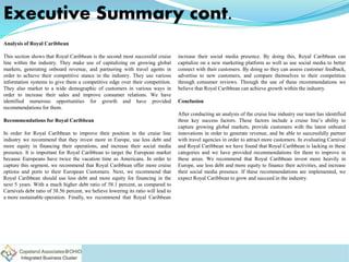 Executive Summary cont.
Analysis of Royal Caribbean
This section shows that Royal Caribbean is the second most successful cruise
line within the industry. They make use of capitalizing on growing global
markets, generating onboard revenue, and partnering with travel agents in
order to achieve their competitive stance in the industry. They use various
information systems to give them a competitive edge over their competition.
They also market to a wide demographic of customers in various ways in
order to increase their sales and improve consumer relations. We have
identified numerous opportunities for growth and have provided
recommendations for them.
Recommendations for Royal Caribbean
In order for Royal Caribbean to improve their position in the cruise line
industry we recommend that they invest more in Europe, use less debt and
more equity in financing their operations, and increase their social media
presence. It is important for Royal Caribbean to target the European market
because Europeans have twice the vacation time as Americans. In order to
capture this segment, we recommend that Royal Caribbean offer more cruise
options and ports to their European Customers. Next, we recommend that
Royal Caribbean should use less debt and more equity for financing in the
next 5 years. With a much higher debt ratio of 58.1 percent, as compared to
Carnivals debt ratio of 38.56 percent, we believe lowering its ratio will lead to
a more sustainable operation. Finally, we recommend that Royal Caribbean
increase their social media presence. By doing this, Royal Caribbean can
capitalize on a new marketing platform as well as use social media to better
connect with their customers. By doing so they can assess customer feedback,
advertise to new customers, and compare themselves to their competition
through consumer reviews. Through the use of these recommendations we
believe that Royal Caribbean can achieve growth within the industry.
Conclusion
After conducting an analysis of the cruise line industry our team has identified
three key success factors. These factors include a cruise line’s ability to
capture growing global markets, provide customers with the latest onboard
innovations in order to generate revenue, and be able to successfully partner
with travel agencies in order to attract more customers. In evaluating Carnival
and Royal Caribbean we have found that Royal Caribbean is lacking in these
categories and we have provided recommendations for them to improve in
these areas. We recommend that Royal Caribbean invest more heavily in
Europe, use less debt and more equity to finance their activities, and increase
their social media presence. If these recommendations are implemented, we
expect Royal Caribbean to grow and succeed in the industry.
 