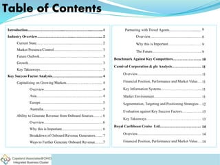 Table of Contents
Partnering with Travel Agents……………….......…
Overview…………………………....………
Why this is Important………………...…….
The Future…………………………………..
Benchmark Against Key Competitors…………………...
Carnival Corporation & plc Analysis……………………
Overview……………………………………………..
Financial Position, Performance and Market Value….
Key Information Systems………………………….....
Market Environment…………………………………
Segmentation, Targeting and Positioning Strategies…
Evaluation against Key Success Factors……………..
Key Takeaways………………………………………
Royal Caribbean Cruise Ltd…………………………….
Overview…………………………………………….
Financial Position, Performance and Market Value….
Introduction………………………...…………………...……....
Industry Overview………………………...…………………....
Current State………………………...…………………….
Market Presence/Control………………………………….
Future Outlook……………………………………….……
Growth…………………………………………………….
Key Takeaways……………………………………………
Key Success Factor Analysis…………………………………...
Capitalizing on Growing Markets………………………...
Overview…………………………………………
Asia……………………………………………....
Europe……………………………………………
Australia………………………………………….
Ability to Generate Revenue from Onboard Sources……..
Overview…………………………………………
Why this is Important……………………………
Breakdown of Onboard Revenue Generators…....
Ways to Further Generate Onboard Revenue…….
1
2
2
3
3
3
3
4
4
4
4
5
5
6
6
6
7
7
8
8
9
9
10
11
11
11
11
11
12
13
13
14
14
14
 