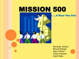 MISSION 500
( ….A Boys’ Day Out)

Navdeep Dahiya
Bhumil Rastogi
Ajay K Raina
Aman Chauhan
Ankit Yadav

 