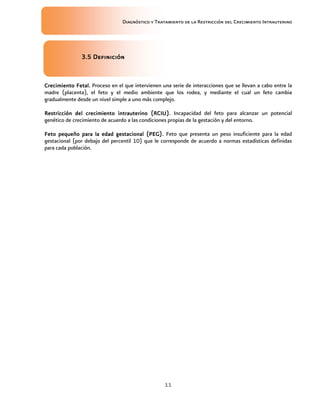 Diagnóstico y Tratamiento de la Restricción del Crecimiento Intrauterino
11
3.5 Definició
3.5 Definició
3.5 Definició
3.5 Definición
n
n
n
Crecimiento Fetal.
Crecimiento Fetal.
Crecimiento Fetal.
Crecimiento Fetal. Proceso en el que intervienen una serie de interacciones que se llevan a cabo entre la
madre (placenta), el feto y el medio ambiente que los rodea, y mediante el cual un feto cambia
gradualmente desde un nivel simple a uno más complejo.
Restricción del crecimiento intrauterino
Restricción del crecimiento intrauterino
Restricción del crecimiento intrauterino
Restricción del crecimiento intrauterino (RCIU)
(RCIU)
(RCIU)
(RCIU).
..
. Incapacidad del feto para alcanzar un potencial
genético de crecimiento de acuerdo a las condiciones propias de la gestación y del entorno.
Feto pequeño para la edad gestacional (PEG).
Feto pequeño para la edad gestacional (PEG).
Feto pequeño para la edad gestacional (PEG).
Feto pequeño para la edad gestacional (PEG). Feto que presenta un peso insuficiente para la edad
gestacional (por debajo del percentil 10) que le corresponde de acuerdo a normas estadísticas definidas
para cada población.
 