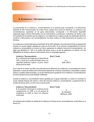 Diagnóstico y Tratamiento de la Restricción del Crecimiento Intrauterino
12
4. Evidencias y Recomendaciones
4. Evidencias y Recomendaciones
4. Evidencias y Recomendaciones
4. Evidencias y Recomendaciones
La presentación de la evidencia y recomendaciones en la presente guía corresponde a la información
obtenida de GPC internacionales, las cuales fueron usadas como punto de referencia. La evidencia y las
recomendaciones expresadas en las guías seleccionadas, corresponde a la información disponible
organizada según criterios relacionados con las características cuantitativas, cualitativas, de diseño y tipo
de resultados de los estudios que las originaron. Las evidencias en cualquier escala son clasificadas de forma
numérica o alfanumérica y las recomendaciones con letras, ambas, en orden decreciente de acuerdo a su
fortaleza.
Las evidencias y recomendaciones provenientes de las GPC utilizadas como documento base se gradaron de
acuerdo a la escala original utilizada por cada una de las GPC. En la columna correspondiente al nivel de
evidencia y recomendación el número y/o letra representan la calidad y fuerza de la recomendación, las
siglas que identifican la GPC o el nombre del primer autor y el año de publicación se refieren a la cita
bibliográfica de donde se obtuvo la información como en el ejemplo siguiente:
Evidencia / Recomendación
Evidencia / Recomendación
Evidencia / Recomendación
Evidencia / Recomendación Nivel / Grado
Nivel / Grado
Nivel / Grado
Nivel / Grado
E.
E.
E.
E. La valoración del riesgo para el desarrollo de
UPP, a través de la escala de Braden tiene una
capacidad predictiva superior al juicio clínico
del personal de salud
2++
(GIB, 2007)
En el caso de no contar con GPC como documento de referencia, las evidencias y recomendaciones fueron
elaboradas a través del análisis de la información obtenida de revisiones sistemáticas, metaanálisis, ensayos
clínicos y estudios observacionales. La escala utilizada para la gradación de la evidencia y recomendaciones
de éstos estudios fue la escala Shekelle modificada.
Cuando la evidencia y recomendación fueron gradadas por el grupo elaborador, se colocó en corchetes la
escala utilizada después del número o letra del nivel de evidencia y recomendación, y posteriormente el
nombre del primer autor y el año como a continuación:
Evidencia / Recomendación
Evidencia / Recomendación
Evidencia / Recomendación
Evidencia / Recomendación Nivel / Grado
Nivel / Grado
Nivel / Grado
Nivel / Grado
E.
E.
E.
E. El zanamivir disminuyó la incidencia de las
complicaciones en 30% y el uso general de
antibióticos en 20% en niños con influenza
confirmada
Ia
[E: Shekelle]
Matheson, 2007
Los sistemas para clasificar la calidad de la evidencia y la fuerza de las recomendaciones se describen en el
Anexo 5.2.
 