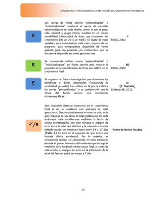 Diagnóstico y Tratamiento de la Restricción del Crecimiento Intrauterino
19
Las curvas de fondo uterino “personalizadas” o
“individualizadas” mediante el ajuste de variables
epidemiológicas de cada Madre, como lo son el peso,
talla, paridad y grupo étnico, resultan en un mayor
sensibilidad (detección) de fetos con trastornos del
crecimiento (de un 29 a un 48%). El ajuste de estas
variables para individualizar cada caso requiere de un
programa para computadora disponible de forma
gratuita para uso personal y/o institucional que se
encuentra disponible en: www.gestation.net
II
II
II
II
RCOG, 2002
Se recomienda utilizar curvas “personalizadas” o
“individualizadas” del fondo uterino para mejorar la
precisión en la identificación de fetos con déficit en el
crecimiento fetal.
BD
BD
BD
BD
RCOG, 2002
Se requiere de futura investigación que determine los
beneficios y daños potenciales (incluyendo la
mortalidad perinatal) tras utilizar en la práctica clínica
las curvas “personalizadas” o su combinación con la
altura del fondo uterino y/o mediciones
ultrasonográficas.
Ia
Ia
Ia
Ia
(E. Shekelle)
(E. Shekelle)
(E. Shekelle)
(E. Shekelle)
Carberry AE, 2011
Será imposible detectar trastornos en el crecimiento
fetal si no se establece con precisión la edad
gestacional. Desafortunadamente en nuestro país, en la
gran mayoría de los casos la edad gestacional de cada
embarazo suele establecerse mediante la fecha de
última menstruación; con este método el margen de
error entre la edad real del feto y la calculada con este
método puede ser imprecisa hasta entre 14 a 17 días
(
(
(
(Tabla
Tabla
Tabla
Tabla 4)
4)
4)
4) (y esto en el supuesto de que exista una
historia clínica excelente). Por lo anterior, se
recomienda realizar un ultrasonido en todo embarazo
durante el primer trimestre del embarazo que incluya la
medición de la longitud cráneo-cauda fetal, a través de
esta acción, el margen de error en la estimación de la
edad del feto no podrá ser mayor a 7 días.
Punto de B
Punto de B
Punto de B
Punto de Buena
uena
uena
uena P
P
P
Práctica
ráctica
ráctica
ráctica
/R
/R
/R
/R
E
E
E
E
R
R
R
R
E
E
E
E
 