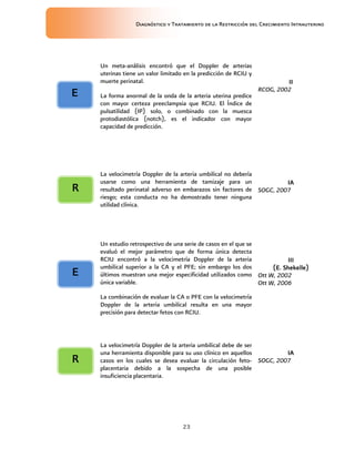 Diagnóstico y Tratamiento de la Restricción del Crecimiento Intrauterino
23
Un meta-análisis encontró que el Doppler de arterias
uterinas tiene un valor limitado en la predicción de RCIU y
muerte perinatal.
La forma anormal de la onda de la arteria uterina predice
con mayor certeza preeclampsia que RCIU. El Índice de
pulsatilidad (IP) solo, o combinado con la muesca
protodiastólica (notch), es el indicador con mayor
capacidad de predicción.
II
II
II
II
RCOG, 2002
La velocimetría Doppler de la arteria umbilical no debería
usarse como una herramienta de tamizaje para un
resultado perinatal adverso en embarazos sin factores de
riesgo; esta conducta no ha demostrado tener ninguna
utilidad clínica.
IA
IA
IA
IA
SOGC, 2007
Un estudio retrospectivo de una serie de casos en el que se
evaluó el mejor parámetro que de forma única detecta
RCIU encontró a la velocimetría Doppler de la arteria
umbilical superior a la CA y el PFE; sin embargo los dos
últimos muestran una mejor especificidad utilizados como
única variable.
La combinación de evaluar la CA o PFE con la velocimetría
Doppler de la arteria umbilical resulta en una mayor
precisión para detectar fetos con RCIU.
III
III
III
III
(E. Shekelle)
(E. Shekelle)
(E. Shekelle)
(E. Shekelle)
Ott W, 2002
Ott W, 2006
La velocimetría Doppler de la arteria umbilical debe de ser
una herramienta disponible para su uso clínico en aquellos
casos en los cuales se desea evaluar la circulación feto-
placentaria debido a la sospecha de una posible
insuficiencia placentaria.
IA
IA
IA
IA
SOGC, 2007
E
E
E
E
E
E
E
E
R
R
R
R
R
R
R
R
 