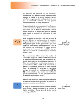 Diagnóstico y Tratamiento de la Restricción del Crecimiento Intrauterino
24
La utilización del ultrasonido es una herramienta
indispensable para la evaluación del crecimiento fetal.
Cuando se realiza en el primer trimestre permite
establecer con gran precisión la edad gestacional, por lo
que se recomienda realizarlo en este periodo,
independientemente del riesgo reproductivo.
Tras la evaluación de parámetros biométricos fetales, se
recomienda establecer el cálculo del peso fetal estimado
de acuerdo con las fórmulas mencionadas y de ser
posible incluir en el cálculo características maternas
para evaluar el potencial de crecimiento de cada
individuo.
Ante el hallazgo de un PFE o CA igual o menor al
percentil 10 para la edad gestacional de acuerdo a
rangos de referencia, se deberá considerar que existe un
feto pequeño para la edad gestacional y que serán
necesarios otros estudios para determinar la causa de
tal trastorno del crecimiento. A menor percentil
encontrado se incrementa la posibilidad de una
admisión a la unidad de cuidados intensivos neonatales
debido a asfixia.
No se recomienda utilizar como única prueba a la
velocimetría Doppler de la Arteria umbilical para evaluar
el crecimiento de un feto dado que presenta una alta
tasa de falsos positivos. Su utilidad en el diagnóstico de
fetos con restricción del crecimiento se encuentra en
combinación con el PFE o la CA; tras la detección de un
feto PEG, la valoración anormal de la arteria umbilical
(Índice de pulsatilidad (IP) arriba de la p95 de acuerdo
a rangos de referencia para la edad gestacional) (Tabla
(Tabla
(Tabla
(Tabla
5)
5)
5)
5) permite establecer que existe una insuficiencia
placentaria e identificar a un feto que no ha alcanzado
su potencial de crecimiento (RCIU).
D
D
D
D
(E. Shekelle)
(E. Shekelle)
(E. Shekelle)
(E. Shekelle)
Consenso de grupo
Hasta el 19% de los fetos que se encuentran por debajo
del percentil 5 de acuerdo con rangos de referencia se
asocian con defectos cromosómicos.
El riesgo se incrementa cuando se observan defectos
estructurales y valores normales en la cantidad de
líquido amniótico y formas de onda de las arterias
uterinas y umbilicales.
C
C
C
C
(E. Shekelle)
(E. Shekelle)
(E. Shekelle)
(E. Shekelle)
RCOG, 2002
/R
/R
/R
/R
E
E
E
E
 