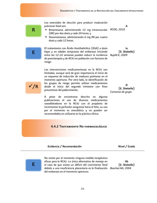 Diagnóstico y Tratamiento de la Restricción del Crecimiento Intrauterino
26
Los esteroides de elección para producir maduración
pulmonar fetal son:
• Betamesona, administrando 12 mg intramuscular
(IM) por dos dosis y cada 24 horas; y
• Dexametasona, administrando 6 mg IM por cuatro
dosis y cada 12 horas.
A
A
A
A
RCOG, 2010
El tratamiento con Ácido Acetilsalícilico (ASA) a dosis
bajas y en edades tempranas del embarazo iniciando
entre las 12-16 semanas pueden reducir la incidencia
de preeclampsia y de RCIU en población con factores de
riesgo.
Ia
Ia
Ia
Ia
(E. Shekelle)
(E. Shekelle)
(E. Shekelle)
(E. Shekelle)
Bujold E, 2009
Las intervenciones medicamentosas en la RCIU son
limitadas, aunque será de gran importancia el inicio de
un esquema de inducción de madurez pulmonar en el
momento oportuno. Por otro lado, la identificación de
los grupos de riesgo permite utilizar medicamentos
desde el inicio del segundo trimestre con fines
preventivos del padecimiento.
A pesar de encontrarse descrito en algunas
publicaciones el uso de diversos medicamentos
vasodilatadores en la RCIU con el propósito de
incrementar la perfusión sanguínea hacia el feto, su uso
por el momento es anecdótico y no pueden ser
recomendados en utilizarse en la práctica clínica.
D
D
D
D
(E. Shekelle)
(E. Shekelle)
(E. Shekelle)
(E. Shekelle)
Consenso de grupo
4.4
4.4
4.4
4.4.2
.2
.2
.2 Tratamiento
Tratamiento
Tratamiento
Tratamiento No farmacológico
No farmacológico
No farmacológico
No farmacológico
Evidencia / Recomendación
Evidencia / Recomendación
Evidencia / Recomendación
Evidencia / Recomendación Nivel / Grado
Nivel / Grado
Nivel / Grado
Nivel / Grado
No existe por el momento ninguna medida terapéutica
eficaz para la RCIU. La única alternativa de manejo en
el caso de que exista un déficit del crecimiento fetal
debido a una insuficiencia placentaria es la finalización
del embarazo en el momento oportuno.
IIb
IIb
IIb
IIb
(E. Shekelle)
(E. Shekelle)
(E. Shekelle)
(E. Shekelle)
Baschat AA, 2004
/R
/R
/R
/R
R
R
R
R
E
E
E
E
E
E
E
E
 
