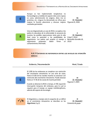 Diagnóstico y Tratamiento de la Restricción del Crecimiento Intrauterino
27
Aunque se han implementado terapéuticas no
farmacológicas y medidas de soporte tales como reposo
en cama, administración de oxígeno, dieta rica en
proteínas, etc. ninguna ha demostrado ser eficaz para
mejorar la función placentaria y alcanzar mejores
resultados perinatales.
IIb
IIb
IIb
IIb
(E. Shekelle)
(E. Shekelle)
(E. Shekelle)
(E. Shekelle)
Figueroa R, 2006
Una vez diagnosticado un caso de RCIU, se explica a los
padres la naturaleza de la enfermedad, la secuencia de
eventos, las posibles repercusiones tanto para la vida
fetal como la postnatal y las posibilidades de
seguimiento. Los padres que aceptan el manejo y
seguimiento propuesto, deben firmar un
consentimiento informado.
C
C
C
C
(E. Shekelle)
(E. Shekelle)
(E. Shekelle)
(E. Shekelle)
Crispi F, 2010
Benavides-Serralde JA,
2010
4.4.3 Criterios de referencia entre los niveles de atención
4.4.3 Criterios de referencia entre los niveles de atención
4.4.3 Criterios de referencia entre los niveles de atención
4.4.3 Criterios de referencia entre los niveles de atención
médica
médica
médica
médica
Evidencia / Recomendación
Evidencia / Recomendación
Evidencia / Recomendación
Evidencia / Recomendación Nivel / Grado
Nivel / Grado
Nivel / Grado
Nivel / Grado
El 10% de los embarazos se complican con restricción
del crecimiento intrauterino; en una serie de casos,
hasta el 52% de los nacidos muertos se asociaron con
restricción del crecimiento intrauterino. Puede alcanzar
hasta un 72 % de las causas de muerte perinatal.
Cuando se detectan la RCIU a tiempo, el 3% requerirán
interrupción temprana del embarazo, para lo cual se
requiere para el manejo un equipo multidisciplinario,
además del soporte de tecnología.
III
III
III
III
(E. Shekelle)
(E. Shekelle)
(E. Shekelle)
(E. Shekelle)
Figueras F, 2005
El diagnóstico y manejo ante la sospecha de un déficit
en el crecimiento intrauterino se describen en los
Algoritmos 1
Algoritmos 1
Algoritmos 1
Algoritmos 1 y 2
y 2
y 2
y 2.
D
D
D
D
(E. Shekelle)
(E. Shekelle)
(E. Shekelle)
(E. Shekelle)
Consenso de grupo
R
R
R
R
E
E
E
E
E
E
E
E
/R
/R
/R
/R
 