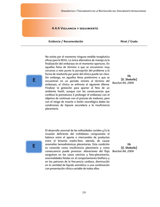 Diagnóstico y Tratamiento de la Restricción del Crecimiento Intrauterino
29
4.4.4 Vigilancia y seguimiento
4.4.4 Vigilancia y seguimiento
4.4.4 Vigilancia y seguimiento
4.4.4 Vigilancia y seguimiento
Evidencia / Recomendación
Evidencia / Recomendación
Evidencia / Recomendación
Evidencia / Recomendación Nivel / Grado
Nivel / Grado
Nivel / Grado
Nivel / Grado
No existe por el momento ninguna medida terapéutica
eficaz para la RCIU. La única alternativa de manejo es la
finalización del embarazo en el momento oportuno. En
aquellos fetos de término o que se encuentren muy
cercanos a este punto la percepción del problema y la
forma de resolverlo por parte del clínico puede ser clara.
Sin embargo, en aquellos fetos pretérmino o que se
encuentran en un periodo remoto al término del
embarazo, el clínico se enfrenta al siguiente dilema:
Finalizar la gestación para apartar al feto de un
ambiente hostil, aunque con las consecuencias que
conlleva la prematurez ó prolongar el embarazo con el
objetivo de continuar con el proceso de madurez, pero
con el riesgo de muerte o lesión neurológica dadas las
condiciones de hipoxia secundaria a la insuficiencia
placentaria.
IIb
IIb
IIb
IIb
(E. Shekelle)
(E. Shekelle)
(E. Shekelle)
(E. Shekelle)
Baschat AA, 2004
El desarrollo anormal de las vellosidades coriales y/o la
invasión deficiente del trofoblasto compromete el
balance entre el aporte e intercambio de productos
entre el binomio madre-feto; además, de causar
anomalías hemodinámicas placentarias. Esta condición
es conocida como insuficiencia placentaria y como
consecuencia puede provocar: alteraciones del flujo
sanguíneo en los vasos uterinos y feto-placentarios,
anormalidades fetales en el comportamiento biofísico y
en los patrones de la frecuencia cardiaca, disminución
en la cantidad de líquido amniótico o una combinación
con presentación clínica variable de todos ellos.
IIb
IIb
IIb
IIb
(E. Shekelle)
(E. Shekelle)
(E. Shekelle)
(E. Shekelle)
Baschat AA, 2004
E
E
E
E
E
E
E
E
 