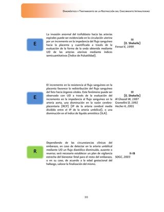 Diagnóstico y Tratamiento de la Restricción del Crecimiento Intrauterino
30
La invasión anormal del trofoblasto hacia las arterias
espirales puede ser evidenciada en la circulación uterina
por un incremento en la impedancia del flujo sanguíneo
hacia la placenta y cuantificada a través de la
evaluación de la forma de la onda obtenida mediante
UD de las arterias uterinas mediante índices
semicuantitativos (Índice de Pulsatilidad).
III
III
III
III
(E. Shekelle)
(E. Shekelle)
(E. Shekelle)
(E. Shekelle)
Ferrazi E, 1999
El incremento en la resistencia al flujo sanguíneo en la
placenta favorece la redistribución del flujo sanguíneo
del feto hacia órganos vitales. Este fenómeno puede ser
observado con UD a través de la evaluación del
incremento en la impedancia al flujo sanguíneo en la
arteria aorta, una disminución en la razón cerebro-
placentaria (RCP) (IP de la arteria cerebral media
dividido entre el IP de la arteria umbilical), o una
disminución en el índice de líquido amniótico (ILA).
III
III
III
III
(E. Shekelle)
(E. Shekelle)
(E. Shekelle)
(E. Shekelle)
Al Ghazali W, 1987
Gramellini D, 1992
Hecher K, 2001
Dependiendo de las circunstancias clínicas del
embarazo, en caso de detectar en la arteria umbilical
mediante UD un flujo diastólico disminuido, ausente o
reverso; será necesario establecer un plan de vigilancia
estrecha del bienestar fetal para el resto del embarazo,
o en su caso, de acuerdo a la edad gestacional del
hallazgo, valorar la finalización del mismo.
II
II
II
II-
-
-
-IB
IB
IB
IB
SOGC, 2003
E
E
E
E
R
R
R
R
E
E
E
E
 
