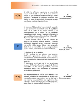 Diagnóstico y Tratamiento de la Restricción del Crecimiento Intrauterino
36
Si existe la suficiente experiencia, se recomienda
evaluar mediante UD la forma de la onda del istmo
aórtico, ya que constituye una herramienta que puede
contribuir a establecer el momento oportuno para
finalizar la gestación y disminuir el riesgo de secuelas
neurológicas asociadas al padecimiento.
D
D
D
D
(E. Shekelle)
(E. Shekelle)
(E. Shekelle)
(E. Shekelle)
Consenso de grupo
En fetos con RCIU, según el momento de la gestación
en que se encuentre anormal (IP arriba de la p95), la
forma de la onda de la arteria umbilical y el
comportamiento de la misma en las siguientes
evaluaciones, podría ayudar a predecir la forma en la
cual existirá deterioro en el bienestar fetal: (Figura
(Figura
(Figura
(Figura 4
4
4
4)
)
)
)
IP anormal de la arteria umbilical:
1) Varias semanas antes de las 30 semanas de
gestación con deterioro entre los primeros 7 a 10 días
(Disfunción placentaria severa temprana). Requerirá
intervención médica precoz debido a una progresión
rápida hacia la anormalidad de las venas precordiales
(ductus venoso, vena umbilical y vena cava inferior).
2) Alrededor de las 30 semanas:
a) Sin cambios en las primeras dos semanas.
(Disfunción placentaria leve). Los cambios
hemodinámicos serán confinados a la arteria umbilical y
muy probablemente el feto alcanzará el término de la
gestación.
b) Incremento en el valor del IP en las primeras
semanas (Disfunción placentaria progresiva). Existirá
anormalidad en las venas precordiales, requerirá
intervención médica y alta probabilidad de nacimiento
de un neonato pretérmino.
III
III
III
III
(E. Shekelle)
(E. Shekelle)
(E. Shekelle)
(E. Shekelle)
Turan OM, 2008
Una vez diagnosticado un caso de RCIU, se explica a los
padres la naturaleza de la enfermedad, la secuencia de
eventos, las posibles repercusiones para la vida fetal y
post natal y las posibilidades de seguimiento. Los
padres que aceptan el manejo y seguimiento propuesto,
deben firmar un consentimiento informado.
D
D
D
D
(E. Shekelle)
(E. Shekelle)
(E. Shekelle)
(E. Shekelle)
Consenso de grupo
E
E
E
E
/R
/R
/R
/R
/R
/R
/R
/R
 