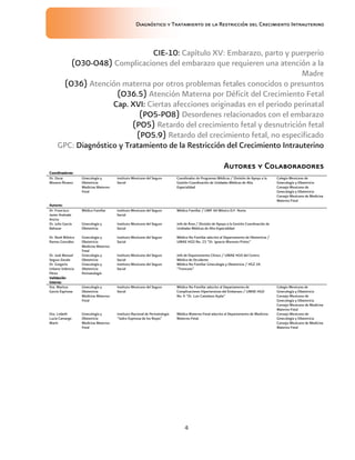 Diagnóstico y Tratamiento de la Restricción del Crecimiento Intrauterino
4
CIE-10: Capítulo XV: Embarazo, parto y puerperio
(O30-O48) Complicaciones del embarazo que requieren una atención a la
Madre
(O36) Atención materna por otros problemas fetales conocidos o presuntos
(O36.5) Atención Materna por Déficit del Crecimiento Fetal
Cap. XVI: Ciertas afecciones originadas en el periodo perinatal
(PO5-PO8) Desordenes relacionados con el embarazo
(PO5) Retardo del crecimiento fetal y desnutrición fetal
(PO5.9) Retardo del crecimiento fetal, no especificado
GPC: Diagnóstico y Tratamiento de la Restricción del Crecimiento Intrauterino
Autores
Autores
Autores
Autores y
y
y
y Colaboradores
Colaboradores
Colaboradores
Colaboradores
Coordinadores:
Coordinadores:
Coordinadores:
Coordinadores:
Dr. Oscar
Moreno Álvarez
Ginecología y
Obstetricia
Medicina Materno-
Fetal
Instituto Mexicano del Seguro
Social
Coordinador de Programas Médicos / División de Apoyo a la
Gestión Coordinación de Unidades Médicas de Alta
Especialidad
Colegio Mexicano de
Ginecología y Obstetricia
Consejo Mexicano de
Ginecología y Obstetricia
Consejo Mexicano de Medicina
Materno Fetal
Autores:
Autores:
Autores:
Autores:
Dr. Francisco
Javier Andrade
Ancira
Médico Familiar Instituto Mexicano del Seguro
Social
Médico Familiar / UMF 44 México D.F. Norte.
Dr. Julio García
Baltazar
Ginecología y
Obstetricia
Instituto Mexicano del Seguro
Social
Jefe de Área / División de Apoyo a la Gestión Coordinación de
Unidades Médicas de Alta Especialidad
Dr. René Mónico
Ramos González
Ginecología y
Obstetricia
Medicina Materno-
Fetal
Instituto Mexicano del Seguro
Social
Médico No Familiar adscrito al Departamento de Obstetricia /
UMAE HGO No. 23 “Dr. Ignacio Morones Prieto”
Dr. José Manuel
Segura Zavala
Ginecología y
Obstetricia
Instituto Mexicano del Seguro
Social
Jefe de Departamento Clínico / UMAE HGO del Centro
Médico de Occidente
Dr. Gregorio
Urbano Valencia
Pérez
Ginecología y
Obstetricia
Perinatología
Instituto Mexicano del Seguro
Social
Médico No Familiar Ginecología y Obstetricia / HGZ 2A
“Troncoso”
Validación
Validación
Validación
Validación
interna:
interna:
interna:
interna:
Dra. Maritza
García Espinosa
Ginecología y
Obstetricia
Medicina Materno-
Fetal
Instituto Mexicano del Seguro
Social
Médico No Familiar adscrito al Departamento de
Complicaciones Hipertensivas del Embarazo / UMAE HGO
No. 4 “Dr. Luis Castelazo Ayala”
Colegio Mexicano de
Ginecología y Obstetricia
Consejo Mexicano de
Ginecología y Obstetricia
Consejo Mexicano de Medicina
Materno Fetal
Dra. Lisbeth
Lucía Camargo
Marín
Ginecología y
Obstetricia
Medicina Materno-
Fetal
Instituto Nacional de Perinatología
“Isidro Espinoza de los Reyes”
Médico Materno-Fetal adscrito al Departamento de Medicina
Materno-Fetal.
Consejo Mexicano de
Ginecología y Obstetricia
Consejo Mexicano de Medicina
Materno Fetal
 