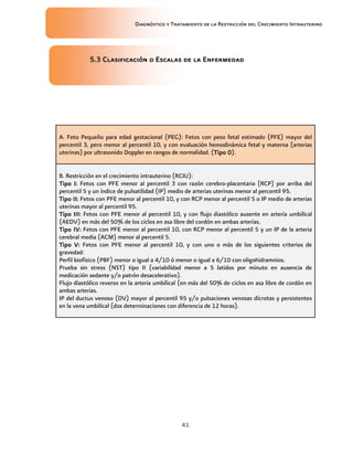 Diagnóstico y Tratamiento de la Restricción del Crecimiento Intrauterino
41
5
5
5
5.
..
.3
3
3
3 Clasificación o Escalas de la Enfermedad
Clasificación o Escalas de la Enfermedad
Clasificación o Escalas de la Enfermedad
Clasificación o Escalas de la Enfermedad
A. Feto Pequeño para edad gestacional (PEG): Fetos con peso fetal estimado (PFE) mayor del
percentil 3, pero menor al percentil 10, y con evaluación hemodinámica fetal y materna (arterias
uterinas) por ultrasonido Doppler en rangos de normalidad. (Tipo 0
Tipo 0
Tipo 0
Tipo 0).
B. Restricción en el crecimiento intrauterino (RCIU):
Tipo I:
Tipo I:
Tipo I:
Tipo I: Fetos con PFE menor al percentil 3 con razón cerebro-placentaria (RCP) por arriba del
percentil 5 y un índice de pulsatilidad (IP) medio de arterias uterinas menor al percentil 95.
Tipo II:
Tipo II:
Tipo II:
Tipo II: Fetos con PFE menor al percentil 10, y con RCP menor al percentil 5 o IP medio de arterias
uterinas mayor al percentil 95.
Tipo III:
Tipo III:
Tipo III:
Tipo III: Fetos con PFE menor al percentil 10, y con flujo diastólico ausente en arteria umbilical
(AEDV) en más del 50% de los ciclos en asa libre del cordón en ambas arterias.
Tipo IV:
Tipo IV:
Tipo IV:
Tipo IV: Fetos con PFE menor al percentil 10, con RCP menor al percentil 5 y un IP de la arteria
cerebral media (ACM) menor al percentil 5.
Tipo V:
Tipo V:
Tipo V:
Tipo V: Fetos con PFE menor al percentil 10, y con uno o más de los siguientes criterios de
gravedad:
Perfil biofísico (PBF) menor o igual a 4/10 ó menor o igual a 6/10 con oligohidramnios.
Prueba sin stress (NST) tipo II (variabilidad menor a 5 latidos por minuto en ausencia de
medicación sedante y/o patrón desacelerativo).
Flujo diastólico reverso en la arteria umbilical (en más del 50% de ciclos en asa libre de cordón en
ambas arterias.
IP del ductus venoso (DV) mayor al percentil 95 y/o pulsaciones venosas dícrotas y persistentes
en la vena umbilical (dos determinaciones con diferencia de 12 horas).
 
