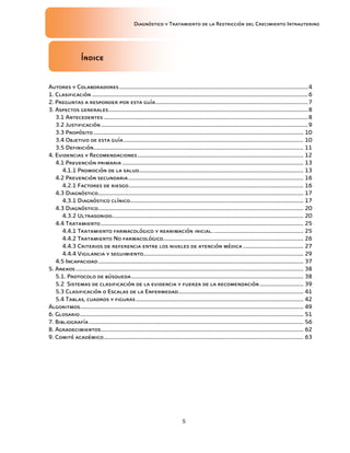 Diagnóstico y Tratamiento de la Restricción del Crecimiento Intrauterino
5
Índice
Índice
Índice
Índice
Autores y Colaboradores.............................................................................................................................4
1. Clasificación ...............................................................................................................................................6
2. Preguntas a responder por esta guía.....................................................................................................7
3. Aspectos generales....................................................................................................................................8
3.1 Antecedentes .......................................................................................................................................8
3.2 Justificación.........................................................................................................................................9
3.3 Propósito........................................................................................................................................... 10
3.4 Objetivo de esta guía....................................................................................................................... 10
3.5 Definición........................................................................................................................................... 11
4. Evidencias y Recomendaciones.............................................................................................................. 12
4.1 Prevención primaria ........................................................................................................................ 13
4.1.1 Promoción de la salud............................................................................................................. 13
4.2 Prevención secundaria.................................................................................................................... 16
4.2.1 Factores de riesgo.................................................................................................................... 16
4.3 Diagnóstico........................................................................................................................................ 17
4.3.1 Diagnóstico clínico................................................................................................................... 17
4.3 Diagnóstico........................................................................................................................................ 20
4.3.2 Ultrasonido............................................................................................................................... 20
4.4 Tratamiento ...................................................................................................................................... 25
4.4.1 Tratamiento farmacológico y reanimación inicial. ........................................................... 25
4.4.2 Tratamiento No farmacológico............................................................................................. 26
4.4.3 Criterios de referencia entre los niveles de atención médica ........................................ 27
4.4.4 Vigilancia y seguimiento.......................................................................................................... 29
4.5 Incapacidad........................................................................................................................................ 37
5. Anexos....................................................................................................................................................... 38
5.1. Protocolo de búsqueda.................................................................................................................. 38
5.2 Sistemas de clasificación de la evidencia y fuerza de la recomendación............................. 39
5.3 Clasificación o Escalas de la Enfermedad................................................................................... 41
5.4 Tablas, cuadros y figuras............................................................................................................... 42
Algoritmos.................................................................................................................................................... 49
6. Glosario.................................................................................................................................................... 51
7. Bibliografía.............................................................................................................................................. 56
8. Agradecimientos...................................................................................................................................... 62
9. Comité académico.................................................................................................................................... 63
 