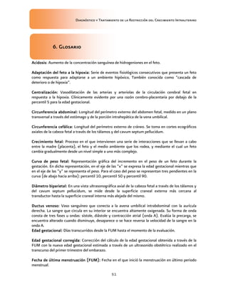 Diagnóstico y Tratamiento de la Restricción del Crecimiento Intrauterino
51
6
6
6
6.
.
.
. Glosario
Glosario
Glosario
Glosario
Acidosis
Acidosis
Acidosis
Acidosis:
::
: Aumento de la concentración sanguínea de hidrogeniones en el feto.
Adaptación del feto a la
Adaptación del feto a la
Adaptación del feto a la
Adaptación del feto a la hipoxia
hipoxia
hipoxia
hipoxia:
::
: Serie de eventos fisiológicos consecutivos que presenta un feto
como respuesta para adaptarse a un ambiente hipóxico, También conocida como “cascada de
deterioro o de hipoxia”.
Centralización
Centralización
Centralización
Centralización:
::
: Vasodilatación de las arterias y arteriolas de la circulación cerebral fetal en
respuesta a la hipoxia. Clínicamente evidente por una razón cerebro-placentaria por debajo de la
percentil 5 para la edad gestacional.
Circunferencia abdominal:
Circunferencia abdominal:
Circunferencia abdominal:
Circunferencia abdominal: Longitud del perímetro externo del abdomen fetal, medido en un plano
transversal a través del estómago y de la porción intrahepática de la vena umbilical.
Circunferencia cefálica
Circunferencia cefálica
Circunferencia cefálica
Circunferencia cefálica:
::
: Longitud del perímetro externo de cráneo. Se toma en cortes ecográficos
axiales de la cabeza fetal a través de los tálamos y del cavum septum pellucidum.
Crecimiento fetal
Crecimiento fetal
Crecimiento fetal
Crecimiento fetal:
::
: Proceso en el que intervienen una serie de interacciones que se llevan a cabo
entre la madre (placenta), el feto y el medio ambiente que los rodea, y mediante el cual un feto
cambia gradualmente desde un nivel simple a uno más complejo.
Curva de peso fetal
Curva de peso fetal
Curva de peso fetal
Curva de peso fetal:
::
: Representación gráfica del incremento en el peso de un feto durante la
gestación. En dicha representación, en el eje de las “x” se expresa la edad gestacional mientras que
en el eje de las “y” se representa el peso. Para el caso del peso se representan tres pendientes en la
curva (de abajo hacia arriba): percentil 10, percentil 50 y percentil 90.
Diámetro biparieta
Diámetro biparieta
Diámetro biparieta
Diámetro biparietal:
l:
l:
l: En una vista ultrasonográfica axial de la cabeza fetal a través de los tálamos y
del cavum septum pellucidum, se mide desde la superficie craneal externa más cercana al
transductor hasta la superficie craneal interna más alejada del mismo.
Ductus venoso
Ductus venoso
Ductus venoso
Ductus venoso:
::
: Vaso sanguíneo que conecta a la avena umbilical intrabdominal con la aurícula
derecha. La sangre que circula en su interior se encuentra altamente oxigenada. Su forma de onda
consta de tres fases u ondas: sístole, diástole y contracción atrial (onda A). Evalúa la precarga, se
encuentra alterado cuando disminuye, desaparece o se hace reversa la velocidad de la sangre en la
onda A.
Edad gestacional
Edad gestacional
Edad gestacional
Edad gestacional:
::
: Días transcurridos desde la FUM hasta el momento de la evaluación.
Edad gestacional corregida
Edad gestacional corregida
Edad gestacional corregida
Edad gestacional corregida:
::
: Corrección del cálculo de la edad gestacional obtenida a través de la
FUM con la nueva edad gestacional estimada a través de un ultrasonido obstétrico realizado en el
transcurso del primer trimestre del embarazo.
Fecha de última menstruación (FUM)
Fecha de última menstruación (FUM)
Fecha de última menstruación (FUM)
Fecha de última menstruación (FUM):
::
: Fecha en el que inició la menstruación en último periodo
menstrual.
 