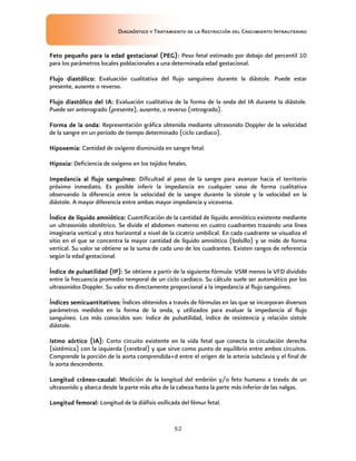Diagnóstico y Tratamiento de la Restricción del Crecimiento Intrauterino
52
Feto pequeño para la edad gestacional (PEG)
Feto pequeño para la edad gestacional (PEG)
Feto pequeño para la edad gestacional (PEG)
Feto pequeño para la edad gestacional (PEG):
::
: Peso fetal estimado por debajo del percentil 10
para los parámetros locales poblacionales a una determinada edad gestacional.
Flujo diastólico
Flujo diastólico
Flujo diastólico
Flujo diastólico:
::
: Evaluación cualitativa del flujo sanguíneo durante la diástole. Puede estar
presente, ausente o reverso.
Flujo diastólico del IA
Flujo diastólico del IA
Flujo diastólico del IA
Flujo diastólico del IA:
::
: Evaluación cualitativa de la forma de la onda del IA durante la diástole.
Puede ser anterogrado (presente), ausente, o reverso (retrogrado).
Forma de la onda
Forma de la onda
Forma de la onda
Forma de la onda:
::
: Representación gráfica obtenida mediante ultrasonido Doppler de la velocidad
de la sangre en un periodo de tiempo determinado (ciclo cardiaco).
Hipoxemia
Hipoxemia
Hipoxemia
Hipoxemia:
::
: Cantidad de oxígeno disminuida en sangre fetal.
Hipoxia
Hipoxia
Hipoxia
Hipoxia:
::
: Deficiencia de oxígeno en los tejidos fetales.
Impedancia al flujo sanguíneo
Impedancia al flujo sanguíneo
Impedancia al flujo sanguíneo
Impedancia al flujo sanguíneo:
::
: Dificultad al paso de la sangre para avanzar hacia el territorio
próximo inmediato. Es posible inferir la impedancia en cualquier vaso de forma cualitativa
observando la diferencia entre la velocidad de la sangre durante la sístole y la velocidad en la
diástole. A mayor diferencia entre ambas mayor impedancia y viceversa.
Índice de líquido amniótico
Índice de líquido amniótico
Índice de líquido amniótico
Índice de líquido amniótico:
::
: Cuantificación de la cantidad de líquido amniótico existente mediante
un ultrasonido obstétrico. Se divide el abdomen materno en cuatro cuadrantes trazando una línea
imaginaria vertical y otra horizontal a nivel de la cicatriz umbilical. En cada cuadrante se visualiza el
sitio en el que se concentra la mayor cantidad de líquido amniótico (bolsillo) y se mide de forma
vertical. Su valor se obtiene se la suma de cada uno de los cuadrantes. Existen rangos de referencia
según la edad gestacional.
Índice de pulsatilidad (IP)
Índice de pulsatilidad (IP)
Índice de pulsatilidad (IP)
Índice de pulsatilidad (IP):
::
: Se obtiene a partir de la siguiente fórmula: VSM menos la VFD dividido
entre la frecuencia promedio temporal de un ciclo cardiaco. Su cálculo suele ser automático por los
ultrasonidos Doppler. Su valor es directamente proporcional a la impedancia al flujo sanguíneo.
Índices semicuantitativos:
Índices semicuantitativos:
Índices semicuantitativos:
Índices semicuantitativos: Índices obtenidos a través de fórmulas en las que se incorporan diversos
parámetros medidos en la forma de la onda, y utilizados para evaluar la impedancia al flujo
sanguíneo. Los más conocidos son: índice de pulsatilidad, índice de resistencia y relación sístole
diástole.
Istmo aórtico (IA)
Istmo aórtico (IA)
Istmo aórtico (IA)
Istmo aórtico (IA):
::
: Corto circuito existente en la vida fetal que conecta la circulación derecha
(sistémica) con la izquierda (cerebral) y que sirve como punto de equilibrio entre ambos circuitos.
Comprende la porción de la aorta comprendida+d entre el origen de la arteria subclavia y el final de
la aorta descendente.
Longitud cráneo
Longitud cráneo
Longitud cráneo
Longitud cráneo-
-
-
-caudal
caudal
caudal
caudal:
::
: Medición de la longitud del embrión y/o feto humano a través de un
ultrasonido y abarca desde la parte más alta de la cabeza hasta la parte más inferior de las nalgas.
Longitud femoral
Longitud femoral
Longitud femoral
Longitud femoral:
::
: Longitud de la diáfisis osificada del fémur fetal.
 