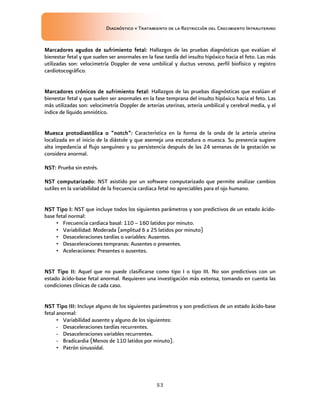Diagnóstico y Tratamiento de la Restricción del Crecimiento Intrauterino
53
Marcadores agudos de sufrimiento fetal
Marcadores agudos de sufrimiento fetal
Marcadores agudos de sufrimiento fetal
Marcadores agudos de sufrimiento fetal:
::
: Hallazgos de las pruebas diagnósticas que evalúan el
bienestar fetal y que suelen ser anormales en la fase tardía del insulto hipóxico hacia el feto. Las más
utilizadas son: velocimetría Doppler de vena umbilical y ductus venoso, perfil biofísico y registro
cardiotocográfico.
Marcadores crónicos de sufrimiento fetal
Marcadores crónicos de sufrimiento fetal
Marcadores crónicos de sufrimiento fetal
Marcadores crónicos de sufrimiento fetal:
::
: Hallazgos de las pruebas diagnósticas que evalúan el
bienestar fetal y que suelen ser anormales en la fase temprana del insulto hipóxico hacia el feto. Las
más utilizadas son: velocimetría Doppler de arterias uterinas, arteria umbilical y cerebral media, y el
índice de líquido amniótico.
Muesca protodiastólica o “notch”
Muesca protodiastólica o “notch”
Muesca protodiastólica o “notch”
Muesca protodiastólica o “notch”:
::
: Característica en la forma de la onda de la arteria uterina
localizada en el inicio de la diástole y que asemeja una escotadura o muesca. Su presencia sugiere
alta impedancia al flujo sanguíneo y su persistencia después de las 24 semanas de la gestación se
considera anormal.
NST
NST
NST
NST:
::
: Prueba sin estrés.
NST computarizado
NST computarizado
NST computarizado
NST computarizado:
::
: NST asistido por un software computarizado que permite analizar cambios
sutiles en la variabilidad de la frecuencia cardiaca fetal no apreciables para el ojo humano.
NST Tipo I
NST Tipo I
NST Tipo I
NST Tipo I:
::
: NST que incluye todos los siguientes parámetros y son predictivos de un estado ácido-
base fetal normal:
• Frecuencia cardiaca basal: 110 – 160 latidos por minuto.
• Variabilidad: Moderada (amplitud 6 a 25 latidos por minuto)
• Desaceleraciones tardías o variables: Ausentes.
• Desaceleraciones tempranas: Ausentes o presentes.
• Aceleraciones: Presentes o ausentes.
NST Tipo II:
NST Tipo II:
NST Tipo II:
NST Tipo II: Aquel que no puede clasificarse como tipo I o tipo III. No son predictivos con un
estado ácido-base fetal anormal. Requieren una investigación más extensa, tomando en cuenta las
condiciones clínicas de cada caso.
NST Tipo III
NST Tipo III
NST Tipo III
NST Tipo III:
::
: Incluye alguno de los siguientes parámetros y son predictivos de un estado ácido-base
fetal anormal:
• Variabilidad ausente y alguno de los siguientes:
- Desaceleraciones tardías recurrentes.
- Desaceleraciones variables recurrentes.
- Bradicardia (Menos de 110 latidos por minuto).
• Patrón sinusoidal.
 