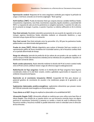 Diagnóstico y Tratamiento de la Restricción del Crecimiento Intrauterino
54
Optimización cerebral
Optimización cerebral
Optimización cerebral
Optimización cerebral:
::
: Respuesta de los vasos sanguíneos cerebrales para mejorar la perfusión de
sangre a nivel local, conocida con el termino anglosajón: “Brain sparing”.
Perfil biofísico (PBF)
Perfil biofísico (PBF)
Perfil biofísico (PBF)
Perfil biofísico (PBF):
::
: Prueba de bienestar fetal que conjunta diversas variables biofísicas fetales
(movimientos respiratorios, tono fetal, movimientos corporales, líquido amniótico y reactividad del
NST). La respuesta de cada uno de los parámetros es categórica (presente / ausente). En cada uno,
de ser presente se otorgan: 2 puntos, o ausente: 0 puntos. La máxima calificación es 10, la mínima
es 0.
Peso fetal estimado
Peso fetal estimado
Peso fetal estimado
Peso fetal estimado:
::
: Resultado matemático proveniente de una ecuación de regresión en la cual se
incluyen aspectos biométricos fetales obtenidos mediante un ultrasonido obstétrico, y cuyo
intervalo incluye el peso del feto en evaluación.
Peso fetal normal:
Peso fetal normal:
Peso fetal normal:
Peso fetal normal: Peso fetal estimado entre los percentiles 10 y 90 para los parámetros locales
poblacionales a una determinada edad gestacional.
Prueba sin stress (NST)
Prueba sin stress (NST)
Prueba sin stress (NST)
Prueba sin stress (NST):
::
: Método diagnóstico para evaluar el bienestar fetal que consiste en la
representación gráfica de forma simultánea de la actividad uterina y de la frecuencia cardiaca fetal
en un periodo determinado de tiempo.
Rango de referencia
Rango de referencia
Rango de referencia
Rango de referencia:
::
: Intervalo de predicción de los valores de una prueba o de una medida, en el
cual se incluye al 95% (dos desviaciones estándar) de los individuos de una población. Equivale a la
distribución normal de valores.
Razón cerebro
Razón cerebro
Razón cerebro
Razón cerebro-
-
-
-placentaria
placentaria
placentaria
placentaria.
..
. Razón obtenida mediante la división del IP de la arteria cerebral media
entre el IP de la arteria umbilical. Existen rangos de referencia según la edad gestacional.
Redistribución de flujo sanguíneo
Redistribución de flujo sanguíneo
Redistribución de flujo sanguíneo
Redistribución de flujo sanguíneo:
::
: Cambio en la distribución del flujo sanguíneo hacia órganos
considerados vitales en la vida fetal: corazón, cerebro y glándulas suprarrenales en respuesta a un
ambiente intrauterino de hipoxia.
Restricción en el crecimiento intrauterino (RCIU)
Restricción en el crecimiento intrauterino (RCIU)
Restricción en el crecimiento intrauterino (RCIU)
Restricción en el crecimiento intrauterino (RCIU):
::
: Incapacidad del feto para alcanzar un
potencial genético de crecimiento de acuerdo a las condiciones propias de la gestación y del
entorno.
Suplementos balanceados
Suplementos balanceados
Suplementos balanceados
Suplementos balanceados protéico
protéico
protéico
protéico-
-
-
-energé
energé
energé
energéticos:
ticos:
ticos:
ticos: suplementos alimenticios que proveen menos
del 25% del contenido total energético en forma de proteínas.
Trazo silente en el NST
Trazo silente en el NST
Trazo silente en el NST
Trazo silente en el NST:
::
: Rango de amplitud no detectable en la variabilidad del NST.
Ultrasonido Doppler (UD):
Ultrasonido Doppler (UD):
Ultrasonido Doppler (UD):
Ultrasonido Doppler (UD): Ultrasonido utilizado en medicina que como utiliza como base física al
efecto Doppler. Una emisión de un impulso sónico con una frecuencia conocida choca con alguna
partícula en movimiento (eritrocito) y presenta un cambio; a través de medir la diferencia entre
frecuencia emitida y frecuencia recibida es posible determinar tanto la velocidad como la dirección
de los eritrocitos.
 
