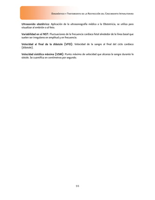 Diagnóstico y Tratamiento de la Restricción del Crecimiento Intrauterino
55
Ultrasonido obstétrico
Ultrasonido obstétrico
Ultrasonido obstétrico
Ultrasonido obstétrico:
::
: Aplicación de la ultrasonografía médica a la Obstetricia, se utiliza para
visualizar al embrión o al feto.
Variabilidad en el NST
Variabilidad en el NST
Variabilidad en el NST
Variabilidad en el NST:
::
: Fluctuaciones de la frecuencia cardiaca fetal alrededor de la línea basal que
suelen ser irregulares en amplitud y en frecuencia.
Velocidad al final de la diástole (VFD)
Velocidad al final de la diástole (VFD)
Velocidad al final de la diástole (VFD)
Velocidad al final de la diástole (VFD):
::
: Velocidad de la sangre al final del ciclo cardiaco
(diástole).
Velocidad sistólica
Velocidad sistólica
Velocidad sistólica
Velocidad sistólica máxima (VSM)
máxima (VSM)
máxima (VSM)
máxima (VSM):
::
: Punto máximo de velocidad que alcanza la sangre durante la
sístole. Se cuantifica en centímetros por segundo.
 