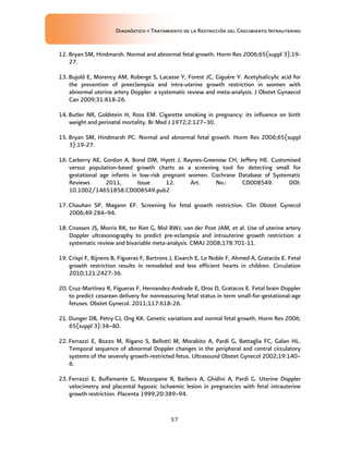Diagnóstico y Tratamiento de la Restricción del Crecimiento Intrauterino
57
12. Bryan SM, Hindmarsh. Normal and abnormal fetal growth. Horm Res 2006;65(suppl 3):19-
27.
13. Bujold E, Morency AM, Roberge S, Lacasse Y, Forest JC, Giguère Y. Acetylsalicylic acid for
the prevention of preeclampsia and intra-uterine growth restriction in women with
abnormal uterine artery Doppler: a systematic review and meta-analysis. J Obstet Gynaecol
Can 2009;31:818-26.
14. Butler NR, Goldstein H, Ross EM. Cigarette smoking in pregnancy: its influence on birth
weight and perinatal mortality. Br Med J 1972;2:127–30.
15. Bryan SM, Hindmarsh PC. Normal and abnormal fetal growth. Horm Res 2006;65(suppl
3):19-27.
16. Carberry AE, Gordon A, Bond DM, Hyett J, Raynes-Greenow CH, Jeffery HE. Customised
versus population-based growth charts as a screening tool for detecting small for
gestational age infants in low-risk pregnant women. Cochrane Database of Systematic
Reviews 2011, Issue 12. Art. No.: CD008549. DOI:
10.1002/14651858.CD008549.pub2
17. Chauhan SP, Magann EF. Screening for fetal growth restriction. Clin Obstet Gynecol
2006;49:284–94.
18. Cnossen JS, Morris RK, ter Riet G, Mol BWJ, van der Post JAM, et al. Use of uterine artery
Doppler ultrasonography to predict pre-eclampsia and intrauterine growth restriction: a
systematic review and bivariable meta-analysis. CMAJ 2008;178:701-11.
19. Crispi F, Bijnens B, Figueras F, Bartrons J, Eixarch E, Le Noble F, Ahmed A, Gratacós E. Fetal
growth restriction results in remodeled and less efficient hearts in children. Circulation
2010;121:2427-36.
20. Cruz-Martínez R, Figueras F, Hernandez-Andrade E, Oros D, Gratacos E. Fetal brain Doppler
to predict cesarean delivery for nonreassuring fetal status in term small-for-gestational-age
fetuses. Obstet Gynecol. 2011;117:618-26.
21. Dunger DB, Petry CJ, Ong KK. Genetic variations and normal fetal growth. Horm Res 2006;
65(suppl 3):34–40.
22. Ferrazzi E, Bozzo M, Rigano S, Bellotti M, Morabito A, Pardi G, Battaglia FC, Galan HL.
Temporal sequence of abnormal Doppler changes in the peripheral and central circulatory
systems of the severely growth-restricted fetus. Ultrasound Obstet Gynecol 2002;19:140–
6.
23. Ferrazzi E, Bulfamante G, Mezzopane R, Barbera A, Ghidini A, Pardi G. Uterine Doppler
velocimetry and placental hypoxic ischaemic lesion in pregnancies with fetal intrauterine
growth restriction. Placenta 1999;20:389–94.
 