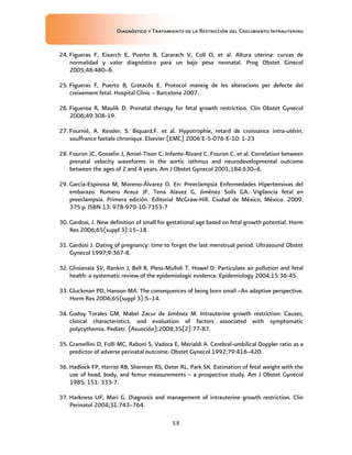 Diagnóstico y Tratamiento de la Restricción del Crecimiento Intrauterino
58
24. Figueras F, Eixarch E, Puerto B, Cararach V, Coll O, et al. Altura uterina: curvas de
normalidad y valor diagnóstico para un bajo peso neonatal. Prog Obstet Ginecol
2005;48:480–6.
25. Figueras F, Puerto B, Gratacós E. Protocol maneig de les alteracions per defecte del
creixement fetal. Hospital Clinic – Barcelona 2007.
26. Figueroa R, Maulik D. Prenatal therapy for fetal growth restriction. Clin Obstet Gynecol
2006;49:308-19.
27. Fournié, A. Kessler, S. Biquard,F. et al. Hypotrophie, retard de croissance intra-utérin,
souffrance faetale chronique. Elsevier (EMC) 2006 E-5-076-E-10: 1-23
28. Fouron JC, Gosselin J, Amiel-Tison C, Infante-Rivard C, Fouron C, et al. Correlation between
prenatal velocity waveforms in the aortic isthmus and neurodevelopmental outcome
between the ages of 2 and 4 years. Am J Obstet Gynecol 2001;184:630–6.
29. García-Espinosa M, Moreno-Álvarez O. En: Preeclampsia Enfermedades Hipertensivas del
embarazo. Romero Arauz JF, Tena Alavez G, Jiménez Solís GA. Vigilancia fetal en
preeclampsia. Primera edición. Editorial McGraw-Hill. Ciudad de México, México. 2009.
375 p. ISBN 13: 978-970-10-7353-7
30. Gardosi, J. New definition of small for gestational age based on fetal growth potential. Horm
Res 2006;65(suppl 3):15–18.
31. Gardosi J. Dating of pregnancy: time to forget the last menstrual period. Ultrasound Obstet
Gynecol 1997;9:367-8.
32. Glinianaia SV, Rankin J, Bell R, Pless-Mulloli T, Howel D: Particulate air pollution and fetal
health: a systematic review of the epidemiologic evidence. Epidemiology 2004,15:36-45.
33. Gluckman PD, Hanson MA. The consequences of being born small –An adaptive perspective.
Horm Res 2006;65(suppl 3):5–14.
34. Godoy Torales GM, Mabel Zacur de Jiménez M. Intrauterine growth restriction: Causes,
clinical characteristics, and evaluation of factors associated with symptomatic
polycythemia. Pediatr. (Asunción);2008;35(2):77-87.
35. Gramellini D, Folli MC, Raboni S, Vadora E, Merialdi A. Cerebral-umbilical Doppler ratio as a
predictor of adverse perinatal outcome. Obstet Gynecol 1992;79:416–420.
36. Hadlock FP, Harrist RB, Sharman RS, Deter RL, Park SK. Estimation of fetal weight with the
use of head, body, and femur measurements – a prospective study. Am J Obstet Gynecol
1985; 151: 333-7.
37. Harkness UF, Mari G. Diagnosis and management of intrauterine growth restriction. Clin
Perinatol 2004;31:743–764.
 