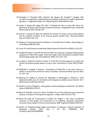 Diagnóstico y Tratamiento de la Restricción del Crecimiento Intrauterino
59
38. Harrington K, Thompson MO, Carpenter RG, Nguyen M, Campbell S. Doppler fetal
circulation in pregnancies complicated by pre-eclampsia or delivery of a small for gestational
age baby: 2. Longitudinal analysis. Br J Obstet Gynaecol 1999;106:453–466.
39. Hecher K, Bilardo CM, Stigter RH, Ville Y, Hackeloer BJ, Kok HJ, Senat MV, Visser GH.
Monitoring of fetuses with intrauterine growth restriction: a longitudinal study. Ultrasound
Obstet Gynecol 2001;18:564–570.
40. Kiserud T, Eik-Nes SH, Blaas HG, Hellevik LR, Simensen B. Ductus venosus blood velocity
and the umbilical circulation in the seriously growth retarded fetus. Ultrasound Obstet
Gynecol 1994;4:109–114.
41. Kliegman R. Intrauterine growth retardation. In: Fanaroff-Avrov A, editors. Neonatology. St.
Louis Mosby;2000:202-240.
42. Lerner JP. Fetal Growth and well-being. Obstet Gynecol Clin North Am 2004;31:159-176.
43. Lindley AA, Becker S, Gray RH, Herman AA. Effect of continuing or stopping smoking during
pregnancy on infant birth weight, crown-heel length, head circumference, ponderal index,
and brain:body weight ratio. Am J Epidemiol. 2000; 152: 219 –225.
44. Lumeng JC, Cabral HJ, Gannon K, Heeren T, Frank DA. Pre-natal exposures to cocaine and
alcohol and physical growth patterns to age 8 years. Neurotoxicol Teratol 2007;29:446–
57.
45. Makikallio K, Jouppila P, Rasanen J. Retrograde net blood flow in the aortic isthmus in
relation to human fetal arterial and venous circulations. Ultrasound Obstet Gynecol 2002;
19: 147–152.
46. Manning FA, Snijders R, Harman CR, Micolaides K, Menticoglou S, Morrison I. Fetal
biophysical profile score. VI. Correlation with antepartum umbilical venous fetal pH. Am J
Obstet Gynecol 1993;169:755–63.
47. Maulik D, Evans JF Ragolia L. Fetal growth restrition:pathogenic mechanisms. Clin Obstet
Gynecol 2006;49(2):219-27.
48. Moore E, Ward RE, Jamison PL, Morris CA, Bader PI, et al. The subtle facial signs of prenatal
exposure to alcohol: an anthropometric approach. J Pediatr 2001;139:215–219.
49. Morris RK, Khan KS, Coomarasamy A, Robson SC, Kleijnen J. The value of predicting
restriction of fetal growth and compromise of its wellbeing: Systematic quantitative
overviews (meta-analysis) of test accuracy literature. BMC Pregnancy Childbirth 2007;8:3.
50. Neilson JP. Symphysis-fundal height measurement in pregnancy. Cochrane Database of
Systematic Reviews 1998, Issue 2. Art. No.: CD000944. DOI:
10.1002/14651858.CD000944
 