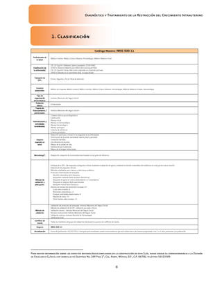 Diagnóstico y Tratamiento de la Restricción del Crecimiento Intrauterino
6
1. Clasificación
1. Clasificación
1. Clasificación
1. Clasificación
Catálogo Maestro:
Catálogo Maestro:
Catálogo Maestro:
Catálogo Maestro: IMSS
IMSS
IMSS
IMSS-
-
-
-500
500
500
500-
-
-
-11
11
11
11
Profesionales de
Profesionales de
Profesionales de
Profesionales de
la salud.
la salud.
la salud.
la salud.
Médico Familiar, Médico Gineco Obstetra, Perinatólogos, Médico Materno-Fetal.
Clasificación de
Clasificación de
Clasificación de
Clasificación de
la enfermedad.
la enfermedad.
la enfermedad.
la enfermedad.
CIE-10 Cap XV Embarazo, parto y puerperio. (O30-O48)
(O36.5) Atención Materna por Déficit del Crecimiento Fetal
CIE-10 Cap XVI Ciertas Afecciones originadas en el periodo perinatal
(PO5.9) Retardo en el crecimiento fetal, no especificado
Categoría de
Categoría de
Categoría de
Categoría de
GPC.
GPC.
GPC.
GPC.
Primer, Segundo y Tercer Nivel de Atención.
Usuarios
Usuarios
Usuarios
Usuarios
potenciales.
potenciales.
potenciales.
potenciales.
Médico de Pregrado, Médico General, Médico Familiar, Médico Gineco Obstetra, Perinatólogos, Médicos Materno-Fetales, Neonatólogos
Tipo de
Tipo de
Tipo de
Tipo de
organización
organización
organización
organización
desarrolladora.
desarrolladora.
desarrolladora.
desarrolladora.
Instituto Mexicano del Seguro Social
Población
Población
Población
Población
blanco.
blanco.
blanco.
blanco.
Embarazadas
Fuente de
Fuente de
Fuente de
Fuente de
financiamiento /
financiamiento /
financiamiento /
financiamiento /
patrocinador.
patrocinador.
patrocinador.
patrocinador.
Instituto Mexicano del Seguro Social >
Intervenciones y
Intervenciones y
Intervenciones y
Intervenciones y
actividades
actividades
actividades
actividades
consideradas.
consideradas.
consideradas.
consideradas.
Criterios clínicos para el diagnóstico
Clasificación
Manejo inicial
Manejo no farmacológico
Manejo farmacológico
Manejo quirúrgico
Criterios de referencia
Criterios pronóstico
Impacto
Impacto
Impacto
Impacto
esperado en
esperado en
esperado en
esperado en
salud.
salud.
salud.
salud.
Detección oportuna y retraso en la progresión de la enfermedad.
Disminución de la morbi-mortalidad materno-fetal y perinatal.
Limitación del daño.
Uso eficiente de recursos.
Mejora de la calidad de vida.
Satisfacción por la atención.
Mejora de la imagen institucional.
Metodología
Metodología
Metodología
Metodología
a
a
a
a
.
..
. Adaptación, adopción de recomendaciones basadas en las guías de referencia.
Método de
Método de
Método de
Método de
validación y
validación y
validación y
validación y
adecuación.
adecuación.
adecuación.
adecuación.
Enfoque de la GPC: Dar respuesta a preguntas clínicas mediante la adopción de guías y mediante la revisión sistemática de evidencias en una guía de nueva creación
Elaboración de preguntas clínicas.
Métodos empleados para colectar y seleccionar evidencia.
Protocolo sistematizado de búsqueda:
Revisión sistemática de la literatura.
Búsquedas mediante bases de datos electrónicas.
Búsqueda de guías en centros elaboradores o ó compiladores.
Búsqueda en páginas Web especializadas
Búsqueda manual de la literatura.>
Número de fuentes documentales revisadas: 67
Guías seleccionadas: 8
Revisiones sistemáticas: 11
Ensayos controlados aleatorizados: 4
Reporte de casos: 19
Otras fuentes seleccionadas: 25
Método de
Método de
Método de
Método de
validación
validación
validación
validación
Validación del protocolo de búsqueda: Instituto Mexicano del Seguro Social
Método de validación de la GPC: validación por pares clínicos.
Validación interna: Instituto Mexicano del Seguro Social
Revisión institucional: Instituto Mexicano del Seguro Social
Validación externa: Instituto Nacional de Perinatología
Verificación final:
Conflicto de
Conflicto de
Conflicto de
Conflicto de
interés
interés
interés
interés
Todos los miembros del grupo de trabajo han declarado la ausencia de conflictos de interés.
Registro
Registro
Registro
Registro IMSS
IMSS
IMSS
IMSS-
-
-
-500
500
500
500-
-
-
-11
11
11
11
Actualización
Actualización
Actualización
Actualización Fecha de publicación: 29/03/2012. Esta guía será actualizada cuando exista evidencia que así lo determine o de manera programada, a los 3 a 5 años posteriores a la publicación.
Para mayor información sobre los aspectos metodológicos empleados en la construcción de esta Guía, puede dirigir su correspondencia a la División
de Excelencia Clínica, con domicilio en Durango No. 289 Piso 1ª, Col. Roma, México, D.F., C.P. 06700, teléfono 55533589.
 