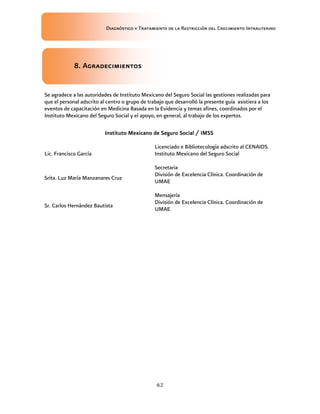 Diagnóstico y Tratamiento de la Restricción del Crecimiento Intrauterino
62
8. Agradecimientos
8. Agradecimientos
8. Agradecimientos
8. Agradecimientos
Se agradece a las autoridades de Instituto Mexicano del Seguro Social las gestiones realizadas para
que el personal adscrito al centro o grupo de trabajo que desarrolló la presente guía asistiera a los
eventos de capacitación en Medicina Basada en la Evidencia y temas afines, coordinados por el
Instituto Mexicano del Seguro Social y el apoyo, en general, al trabajo de los expertos.
Instituto Mexicano de Seguro Social / IMSS
Instituto Mexicano de Seguro Social / IMSS
Instituto Mexicano de Seguro Social / IMSS
Instituto Mexicano de Seguro Social / IMSS
Lic. Francisco García
Licenciado e Bibliotecología adscrito al CENAIDS.
Instituto Mexicano del Seguro Social
Srita. Luz María Manzanares Cruz
Secretaria
División de Excelencia Clínica. Coordinación de
UMAE
Sr. Carlos Hernández Bautista
Mensajería
División de Excelencia Clínica. Coordinación de
UMAE
 