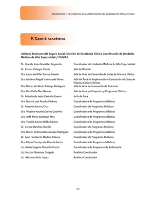 Diagnóstico y Tratamiento de la Restricción del Crecimiento Intrauterino
63
9. Comité académico
9. Comité académico
9. Comité académico
9. Comité académico
Instituto Mexicano del Seguro Social, División de
Instituto Mexicano del Seguro Social, División de
Instituto Mexicano del Seguro Social, División de
Instituto Mexicano del Seguro Social, División de Excelencia Clínica Coordinación de Unidades
Excelencia Clínica Coordinación de Unidades
Excelencia Clínica Coordinación de Unidades
Excelencia Clínica Coordinación de Unidades
Médicas de Alta Especialidad / CUMAE
Médicas de Alta Especialidad / CUMAE
Médicas de Alta Especialidad / CUMAE
Médicas de Alta Especialidad / CUMAE
Dr. José de Jesús González Izquierdo Coordinador de Unidades Médicas de Alta Especialidad
Dr. Arturo Viniegra Osorio Jefe de División
Dra. Laura del Pilar Torres Arreola Jefa de Área de Desarrollo de Guías de Práctica Clínica
Dra. Adriana Abigail Valenzuela Flores Jefa del Área de Implantación y Evaluación de Guías de
Práctica Clínica Clínicos
Dra. María del Rocío Rábago Rodríguez Jefa de Área de Innovación de Procesos
Dra. Rita Delia Díaz Ramos Jefa de Área de Proyectos y Programas Clínicos
Dr. Rodolfo de Jesús Castaño Guerra Je fe de Área
Dra. María Luisa Peralta Pedrero Coordinadora de Programas Médicos
Dr. Antonio Barrera Cruz Coordinador de Programas Médicos
Dra. Virginia Rosario Cortés Casimiro Coordinadora de Programas Médicos
Dra. Aidé María Sandoval Mex Coordinadora de Programas Médicos
Dra. Yuribia Karina Millán Gámez Coordinadora de Programas Médicos
Dr. Carlos Martínez Murillo Coordinador de Programas Médicos
Dra. María Antonia Basavilvazo Rodríguez Coordinadora de Programas Médicos
Dr. Juan Humberto Medina Chávez Coordinador de Programas Médicos
Dra. Gloria Concepción Huerta García Coordinadora de Programas Médicos
Lic. María Eugenia Mancilla García Coordinadora de Programas de Enfermería
Lic. Héctor Dorantes Delgado Analista Coordinador
Lic. Abraham Ruiz López Analista Coordinador
 