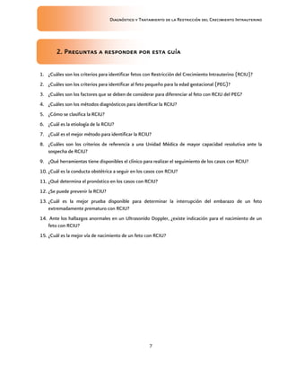 Diagnóstico y Tratamiento de la Restricción del Crecimiento Intrauterino
7
2. Preguntas a responder
2. Preguntas a responder
2. Preguntas a responder
2. Preguntas a responder por esta guía
por esta guía
por esta guía
por esta guía
1. ¿Cuáles son los criterios para identificar fetos con Restricción del Crecimiento Intrauterino (RCIU)?
2. ¿Cuáles son los criterios para identificar al feto pequeño para la edad gestacional (PEG)?
3. ¿Cuáles son los factores que se deben de considerar para diferenciar al feto con RCIU del PEG?
4. ¿Cuáles son los métodos diagnósticos para identificar la RCIU?
5. ¿Cómo se clasifica la RCIU?
6. ¿Cuál es la etiología de la RCIU?
7. ¿Cuál es el mejor método para identificar la RCIU?
8. ¿Cuáles son los criterios de referencia a una Unidad Médica de mayor capacidad resolutiva ante la
sospecha de RCIU?
9. ¿Qué herramientas tiene disponibles el clínico para realizar el seguimiento de los casos con RCIU?
10. ¿Cuál es la conducta obstétrica a seguir en los casos con RCIU?
11. ¿Qué determina el pronóstico en los casos con RCIU?
12. ¿Se puede prevenir la RCIU?
13. ¿Cuál es la mejor prueba disponible para determinar la interrupción del embarazo de un feto
extremadamente prematuro con RCIU?
14. Ante los hallazgos anormales en un Ultrasonido Doppler, ¿existe indicación para el nacimiento de un
feto con RCIU?
15. ¿Cuál es la mejor vía de nacimiento de un feto con RCIU?
 