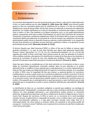 Diagnóstico y Tratamiento de la Restricción del Crecimiento Intrauterino
8
3. Aspectos generales
3. Aspectos generales
3. Aspectos generales
3. Aspectos generales
3.1 Antecedentes
3.1 Antecedentes
3.1 Antecedentes
3.1 Antecedentes
El crecimiento fetal depende de una serie de interacciones que se llevan a cabo entre la madre (placenta),
el feto y el medio ambiente que les rodea (Maulik D, 2006; Bryan SM, 2006).
(Maulik D, 2006; Bryan SM, 2006).
(Maulik D, 2006; Bryan SM, 2006).
(Maulik D, 2006; Bryan SM, 2006). Estos factores pueden
generar un feto con crecimiento óptimo para las condiciones de su entorno, o un feto con crecimiento
subóptimo por causas de diversa índole. Una de estas causas es la alteración en el proceso de implantación
placentaria, con cambios significativos en el área de intercambio en la placenta para oxígeno y nutrientes
entre la madre y el feto, cuyo desenlace es la hipoxia intrauterina, que a su vez puede potencialmente
producir consecuencias serias para la madre (Preeclampsia) y/o para el feto (restricción del crecimiento
intrauterino). El parámetro usualmente empleado para valorar el crecimiento fetal es el peso; sin embargo,
el parámetro óptimo para determinar el crecimiento de un feto de acuerdo a las condiciones o factores que
potencialmente pueden afectar su desarrollo (maternas, paternas y medio ambientales), es la comparación
del peso fetal estimado con estándares de peso fetal para condiciones similares a esa gestación (curvas
personalizadas de peso fetal). (Benavides
(Benavides
(Benavides
(Benavides-
-
-
-Serralde JA, 2010)
Serralde JA, 2010)
Serralde JA, 2010)
Serralde JA, 2010)
El término Pequeño para Edad Gestacional (PEG) se refiere al feto que ha fallado en alcanzar algún
parámetro biométrico o un valor de peso fetal estimado para alguna edad gestacional determinada.
Diversos “valores” (percentiles: 2.5, 3, 5, 10, 15 y 25; o desviaciones estándares: 1.0, 1.5, y 2) han sido
sugeridos para definir el límite normal bajo. Estos diversos puntos de corte han generado en la práctica
clínica cotidiana confusión y discrepancia en la identificación y manejo de los fetos que no han alcanzado su
potencial de crecimiento. El punto de corte más utilizado para establecer el límite normal bajo es el
percentil 10 tanto para el peso fetal como para la circunferencia abdominal. (Fournié A, 2006)
(Fournié A, 2006)
(Fournié A, 2006)
(Fournié A, 2006)
Hasta hace poco tiempo se consideraba que un feto tenía restricción en el crecimiento en base a curvas
rígidas de crecimiento (generalmente construidas mediante datos de peso obtenidos en el periodo
postnatal) donde se establecía el peso esperado para la edad gestacional y se incluían indistintamente a
todos los fetos que estaban por debajo del percentil 10 respecto al crecimiento esperado. En la actualidad,
se define el RCIU como la incapacidad del feto para alcanzar su potencial genético de crecimiento,
estadísticamente se estima cuando el peso y/o circunferencia abdominal es inferior al percentil 10 de los
rangos de referencia en percentiles correspondientes para su edad gestacional, o aquellos quienes crecieron
en un percentil normal y caen dos desviaciones estándar respecto a su tendencia de crecimiento previa. En
cambio, el feto pequeño para su edad gestacional es aquel que presenta un peso insuficiente para la edad
gestacional que le corresponde de acuerdo a normas estadísticas definidas para cada población. (Fournié
(Fournié
(Fournié
(Fournié
A, 2006)
A, 2006)
A, 2006)
A, 2006)
La identificación de fetos con un crecimiento subóptimo es esencial para establecer una estrategia de
vigilancia prenatal “individualizada” y acorde para cada caso, es bien conocida la relación que existe de éste
trastorno con otras patologías placentarias y que potencialmente pueden provocar un nacimiento
pretérmino, desprendimiento placentario prematuro, complicaciones durante el trabajo de parto y hasta la
muerte fetal. Después del nacimiento, la RCIU se asocia con un incremento de la morbi-mortalidad
neonatal. Así pues, el padecimiento es responsable de secuelas a corto y mediano plazo como: la parálisis
infantil, neuro-desarrollo subóptimo, y a largo plazo (concepto conocido como origen fetal de la
enfermedad adulta). Por estos motivos es necesario realizar una evaluación lo más precisa posible del
concepto de “crecimiento normal” (definido como el potencial de crecimiento de cada feto) considerando
cuatro factores principales:
 