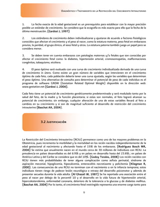 Diagnóstico y Tratamiento de la Restricción del Crecimiento Intrauterino
9
1. La fecha exacta de la edad gestacional es un prerrequisito para establecer con la mayor precisión
posible un estándar de crecimiento. Se considera que la ecografía es más exacta para ello que la fecha de la
última menstruación. (G
(G
(G
(Gardosi J, 1997)
ardosi J, 1997)
ardosi J, 1997)
ardosi J, 1997)
2. Los estándares de crecimiento deben individualizarse y ajustarse de acuerdo a factores fisiológicos
conocidos que afectan el crecimiento y el peso al nacer, como la estatura materna, peso fetal en embarazos
previos, la paridad, el grupo étnico, el sexo fetal y otros. La estatura paterna también juega un papel pero se
considera menor.
3. Se deben tener en cuenta embarazos con patologías maternas y/o fetales que son conocidas por
afectar el crecimiento fetal como: la diabetes, hipertensión arterial, cromosomopatías, malformaciones
congénitas, tabaquismo, etcétera.
4. El peso óptimo será evaluado con una curva de crecimiento individualizada derivada de una curva
de crecimiento in útero. Como existe un gran número de variables que intervienen en el crecimiento
óptimo de cada feto, cada población debería tener una curva ajustada, según las variables que determinan
el peso óptimo. Una alternativa de consulta para determinar el potencial de peso de cada individuo es el
programa de software GROW (Gestation Related Optimal Weight) disponible en la dirección web:
www.gestation.net (Gardosi J, 2006).
(Gardosi J, 2006).
(Gardosi J, 2006).
(Gardosi J, 2006).
Cada feto tiene un potencial de crecimiento genéticamente predeterminado y será modulado tanto por la
salud del feto, de la madre y la función placentaria; si estas son normales, el feto logrará alcanzar su
potencial de crecimiento; sin embargo, cualquier alteración de una de estas variables llevará al feto a
cambios en su crecimiento y si son de magnitud suficiente al desarrollo de restricción del crecimiento
intrauterino (Baschat AA, 2004
(Baschat AA, 2004
(Baschat AA, 2004
(Baschat AA, 2004).
3.2 Justificación
3.2 Justificación
3.2 Justificación
3.2 Justificación
La Restricción del Crecimiento Intrauterino (RCIU) permanece como uno de los mayores problemas en la
Obstetricia, pues incrementa la morbilidad y la mortalidad en los recién nacidos independientemente de la
edad gestacional al nacimiento y afectando hasta el 15% de los embarazos. (Rodríguez Bosch MR,
(Rodríguez Bosch MR,
(Rodríguez Bosch MR,
(Rodríguez Bosch MR,
2006)
2006)
2006)
2006) Se estima que anualmente nacen en el mundo cerca de 30 millones de individuos con RCIU. La
prevalencia en países desarrollados es del 6.9% y en países en desarrollo hasta del 23.8%.; en países de
América Latina y del Caribe se considera que es del 10%. (G
(G
(G
(Godoy Torales, 2008)
odoy Torales, 2008)
odoy Torales, 2008)
odoy Torales, 2008) Los recién nacidos con
RCIU tienen más probabilidades de tener alguna complicación como asfixia perinatal, síndrome de
aspiración meconial, hipoglicemia, hipocalcemia, enterocolitis necrotizante y policitemia (Kliegman R,
(Kliegman R,
(Kliegman R,
(Kliegman R,
2000).
2000).
2000).
2000). Las consecuencias de una RCIU no terminan con el nacimiento o en la infancia temprana; estos
individuos tienen riesgo de padecer lesión neurológica o retraso del desarrollo psicomotor y además de
presentar secuelas durante la vida adulta. (Al Ghazali W, 1987)
(Al Ghazali W, 1987)
(Al Ghazali W, 1987)
(Al Ghazali W, 1987) Se ha reportado una asociación entre el
peso al nacer por debajo de la percentil 10 y el desarrollo en la vida futura de hipertensión arterial,
hipercolesterolemia, enfermedad coronaria, deterioro de la tolerancia a la glucosa y de diabetes mellitus.
(Baschat
(Baschat
(Baschat
(Baschat AA, 2004)
AA, 2004)
AA, 2004)
AA, 2004) Por lo tanto, el crecimiento fetal restringido representa una enorme carga tanto para
 