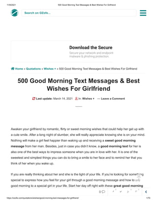 11/8/2021 500 Good Morning Text Messages & Best Wishes For Girlfriend
https://ozofe.com/quotations/wishes/good-morning-text-messages-for-girlfriend/ 1/70
Search on OZofe...
 Home » Quotations » Wishes + » 500 Good Morning Text Messages & Best Wishes For Girlfriend
500 Good Morning Text Messages & Best
Wishes For Girlfriend
 Last update: March 14, 2021  In: Wishes + — Leave a Comment
Awaken your girlfriend by romantic, flirty or sweet morning wishes that could help her get up with
a cute smile. After a long night of slumber, she will really appreciate knowing she is on your mind.
Nothing will make a girl feel happier than waking up and receiving a sweet good morning
message from her man. Besides, just in case you didn’t know, a good morning text for her is
also one of the best ways to impress someone when you are in love with her. It is one of the
sweetest and simplest things you can do to bring a smile to her face and to remind her that you
think of her when you wake up.
If you are really thinking about her and she is the light of your life. If you’re looking for something
special to express how you feel for your girl through a good morning message and how to say
good morning to a special girl in your life. Start her day off right with these great good morning
texts for her to let her know how much you care with thoughtful and sweet words. Trust me, a
Download the Secure Browser
Secure your network and endpoints with built-in

malware & phishing protection.



0     
0 0 0
 