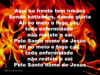 Aqui na frente tem irmãos
Sendo batizados, dando glória
Ali no meio o fogo cai,
toda enfermidade
não resiste e sai
Pelo Santo nome de Jesus
Ali no meio o fogo cai,
toda enfermidade
não resiste e sai
Pelo Santo nome de Jesus
 