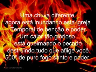 Uma chuva diferente
agora está inundando esta igreja
Temporal de benção e poder
Um calor tão glorioso
está queimando o pecado
destruindo tudo que aflige você
500º de puro fogo santo e poder
 