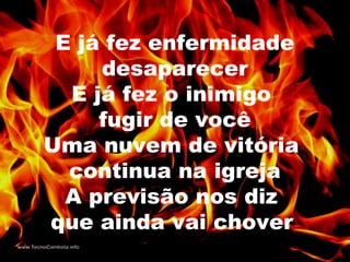 E já fez enfermidade
desaparecer
E já fez o inimigo
fugir de você
Uma nuvem de vitória
continua na igreja
A previsão nos diz
que ainda vai chover
 