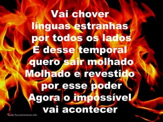 Vai chover
línguas estranhas
por todos os lados
E desse temporal
quero sair molhado
Molhado e revestido
por esse poder
Agora o impossível
vai acontecer
 